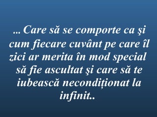 ...  Care s ă  se comport e  ca  ş i cum fiecare cuv â nt pe care  î l zici ar merita  î n mod special  s ă  fie ascultat  ş i care s ă  te iubeasc ă  necondi ţ ionat la infinit..  