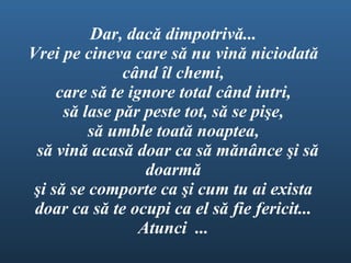 Dar, dac ă  dimpotriv ă ...  Vrei pe cineva care s ă   nu  vin ă  niciodat ă   c â nd  î l chemi,  care s ă  te ignore total c â nd intri,  s ă  lase p ă r peste tot, s ă  se pi ş e, s ă  umble toat ă  noaptea,  s ă  vin ă  acas ă  doar ca s ă  m ă n â nce  ş i s ă  doarm ă   ş i s ă  se comporte ca  ş i cum tu ai exista doar ca s ă  te ocupi ca el s ă  fie fericit...  Atunci...  