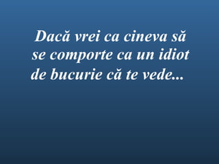 Dac ă  vrei ca cineva s ă  se comporte ca un idiot de bucurie c ă  te vede ...   
