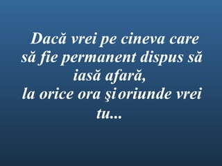  Dac ă  vrei pe cineva care  să fie  permanent dispus s ă  ias ă  afar ă ,  l a orice ora  ş i   oriunde vrei tu...   