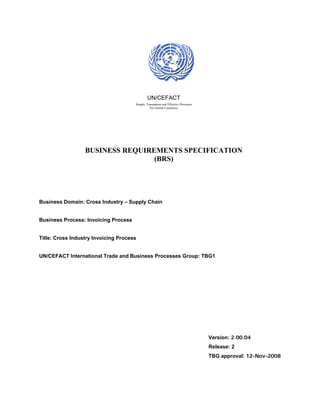 UN/CEFACT
                                      Simple, Transparent and Effective Processes
                                                For Global Commerce




                  BUSINESS REQUIREMENTS SPECIFICATION
                                  (BRS)




Business Domain: Cross Industry – Supply Chain


Business Process: Invoicing Process


Title: Cross Industry Invoicing Process


UN/CEFACT International Trade and Business Processes Group: TBG1




                                                                                    Version: 2.00.04
                                                                                    Release: 2
                                                                                    TBG approval: 12-Nov-2008
 