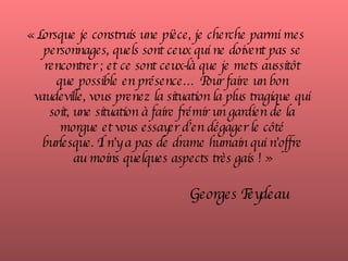 « Lorsque je construis une pièce, je cherche parmi mes personnages, quels sont ceux qui ne doivent pas se rencontrer ; et ce sont ceux-là que je mets aussitôt que possible en présence… Pour faire un bon vaudeville, vous prenez la situation la plus tragique qui soit, une situation à faire frémir un gardien de la morgue et vous essayer d’en dégager le côté burlesque. Il n’y a pas de drame humain qui n’offre au moins quelques aspects très gais ! »     Georges Feydeau 