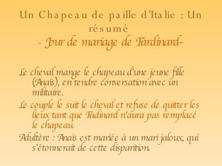 Un Chapeau de paille d’Italie   : Un résumé  -  Jour de mariage de Fardinard -   Le cheval mange le chapeau d’une jeune fille (Anaïs), en tendre conversation avec un militaire.  Le couple le suit le cheval et refuse de quitter les lieux tant que Fadinard n’aura pas remplacé le chapeau. Adultère : Anaïs est mariée à un mari jaloux, qui s’étonnerait de cette disparition. 