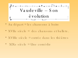 Vaudeville – Son évolution Au départ = les chansons à boire     XVIIe siècle =  des chansons et ballets.  XVIIIe siècle = entrée dans les théâtres XIXe siècle = Une comédie   