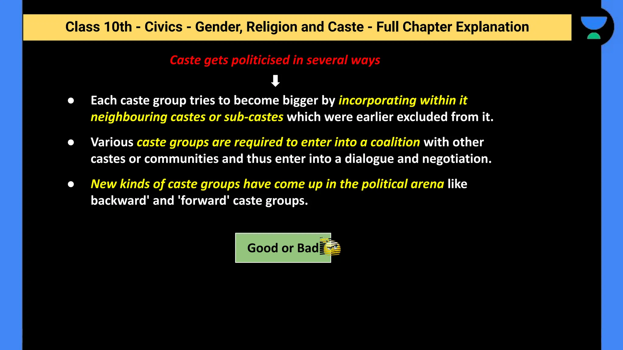 Class 10th - Civics - Gender, Religion and Caste - Full Chapter Explanation
Caste gets politicised in several ways
● Each caste group tries to become bigger by incorporating within it
neighbouring castes or sub-castes which were earlier excluded from it.
● Various caste groups are required to enter into a coalition with other
castes or communities and thus enter into a dialogue and negotiation.
● New kinds of caste groups have come up in the political arena like
backward' and 'forward' caste groups.
Good or Bad
 