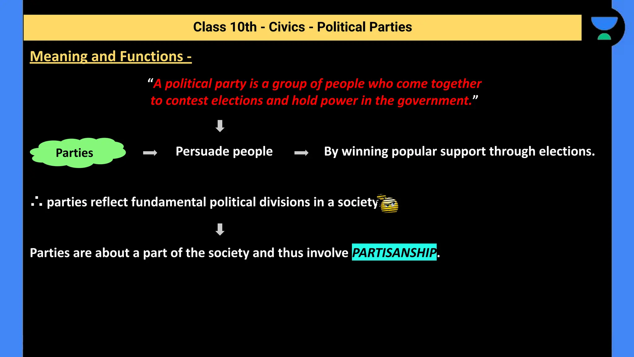 “A political party is a group of people who come together
to contest elections and hold power in the government.”
Persuade people By winning popular support through elections.
∴ parties reflect fundamental political divisions in a society.
Parties are about a part of the society and thus involve PARTISANSHIP.
Class 10th - Civics - Political Parties
Meaning and Functions -
Parties
 