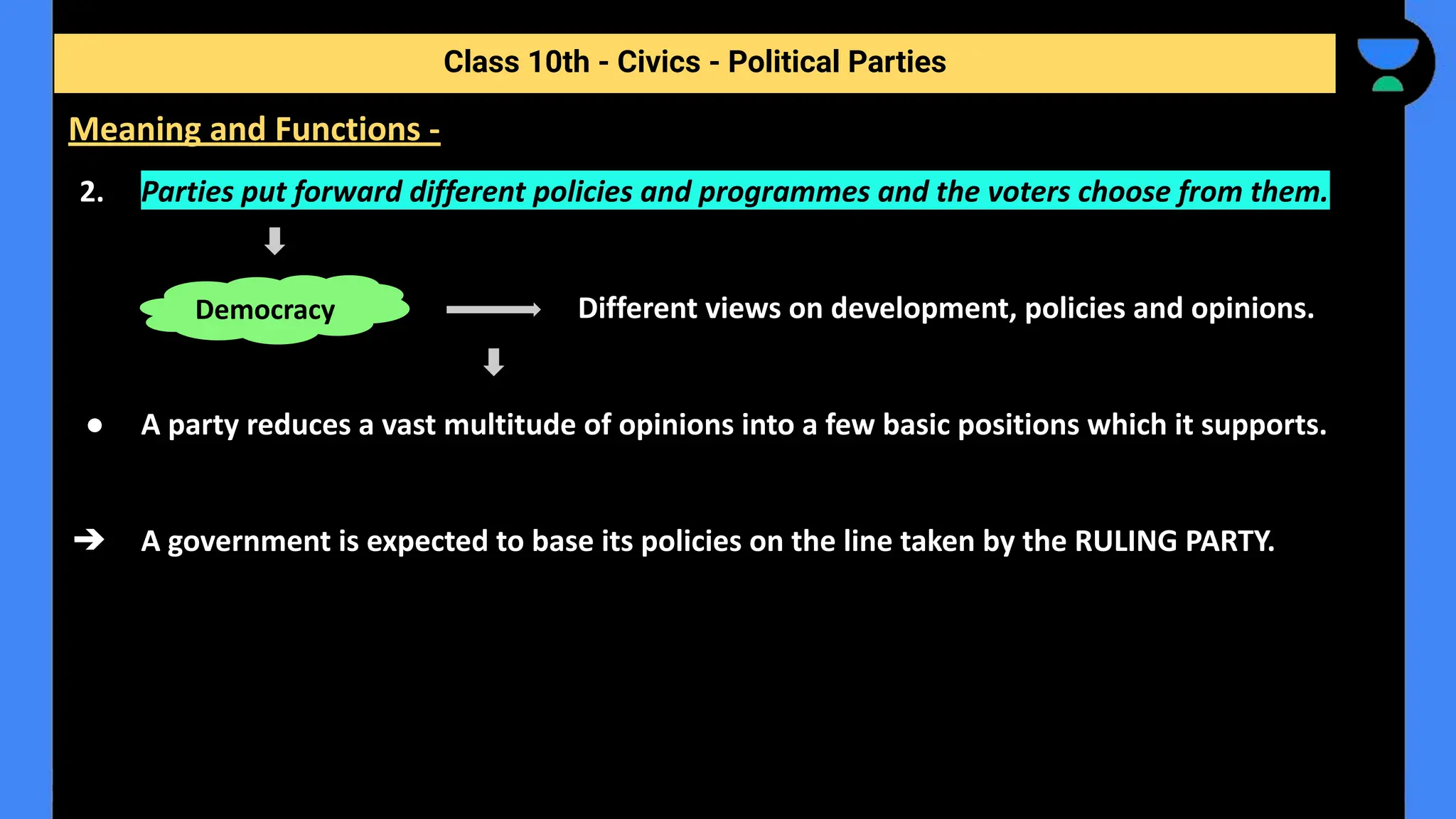 2. Parties put forward different policies and programmes and the voters choose from them.
Different views on development, policies and opinions.
● A party reduces a vast multitude of opinions into a few basic positions which it supports.
➔ A government is expected to base its policies on the line taken by the RULING PARTY.
Class 10th - Civics - Political Parties
Meaning and Functions -
Democracy
 