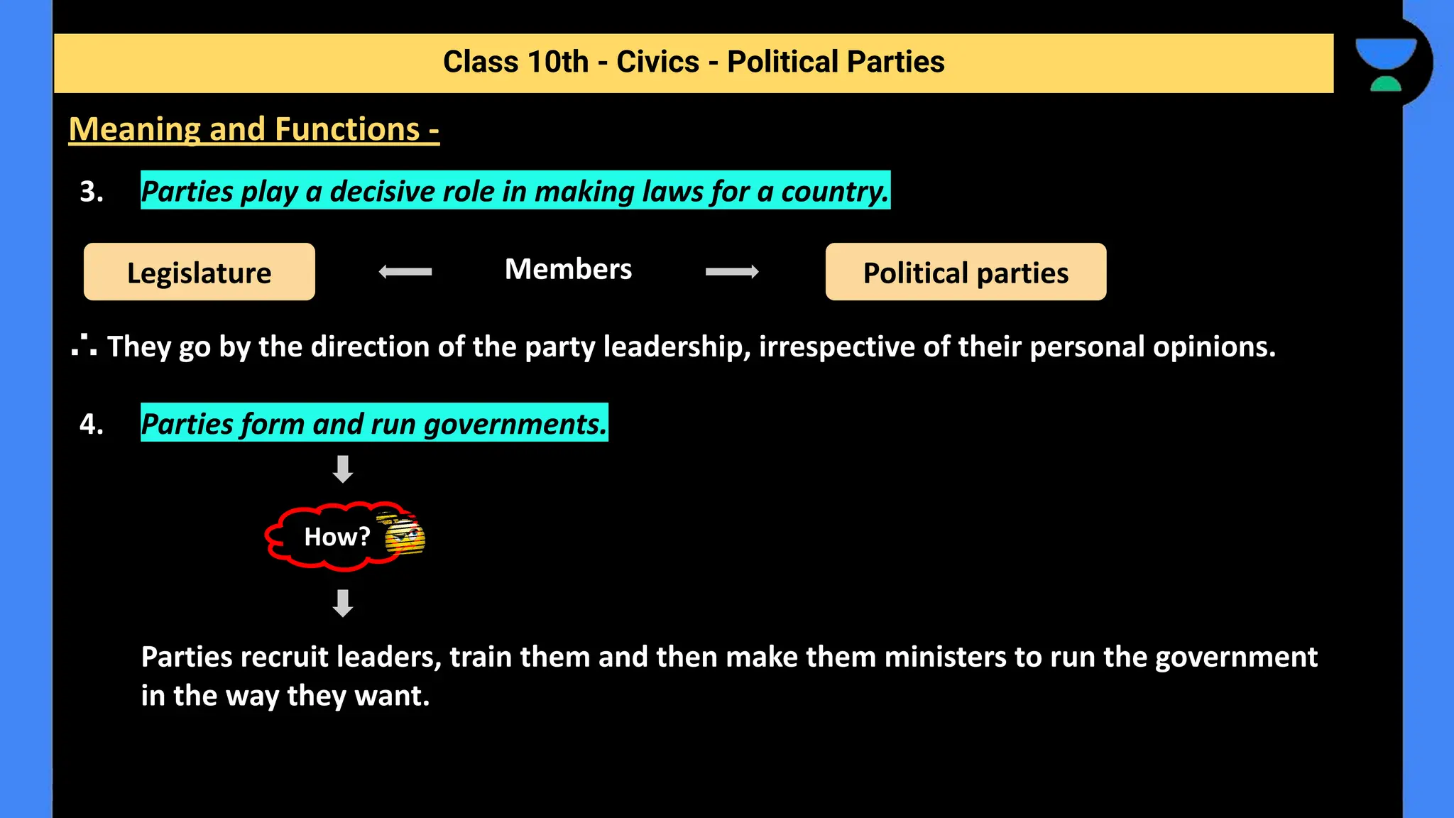 3. Parties play a decisive role in making laws for a country.
Members
∴ They go by the direction of the party leadership, irrespective of their personal opinions.
4. Parties form and run governments.
Parties recruit leaders, train them and then make them ministers to run the government
in the way they want.
Class 10th - Civics - Political Parties
Meaning and Functions -
Legislature Political parties
How?
 