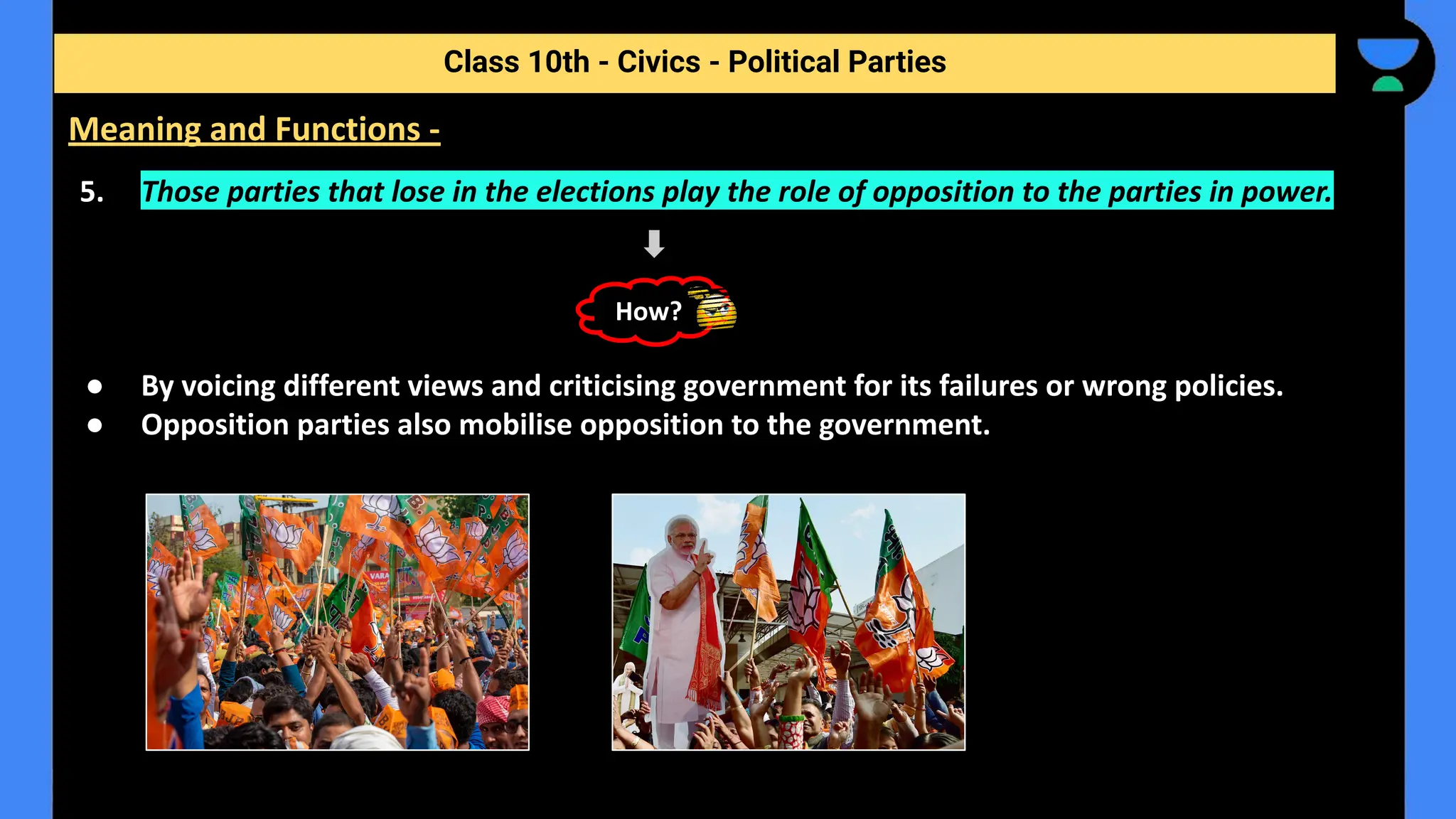 5. Those parties that lose in the elections play the role of opposition to the parties in power.
● By voicing different views and criticising government for its failures or wrong policies.
● Opposition parties also mobilise opposition to the government.
Class 10th - Civics - Political Parties
Meaning and Functions -
How?
 