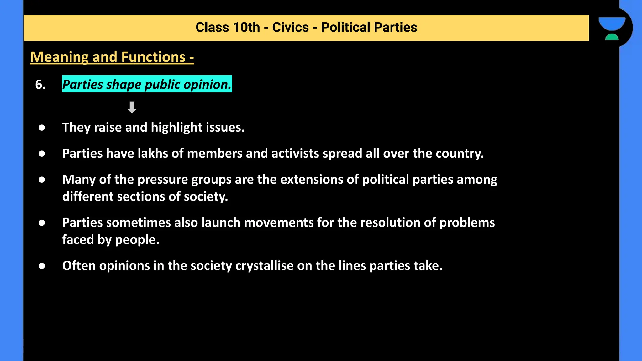 6. Parties shape public opinion.
● They raise and highlight issues.
● Parties have lakhs of members and activists spread all over the country.
● Many of the pressure groups are the extensions of political parties among
different sections of society.
● Parties sometimes also launch movements for the resolution of problems
faced by people.
● Often opinions in the society crystallise on the lines parties take.
Class 10th - Civics - Political Parties
Meaning and Functions -
 