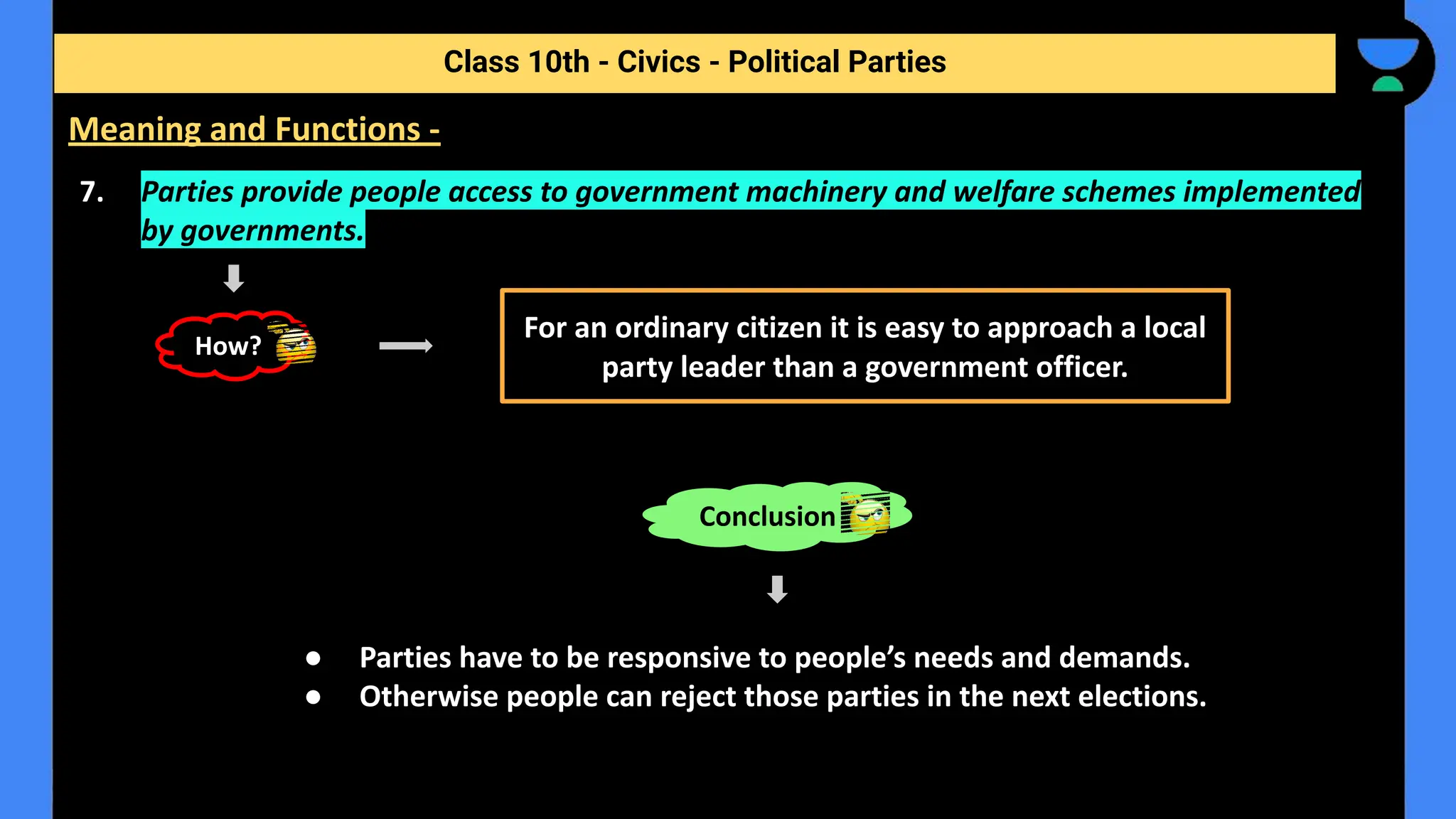 7. Parties provide people access to government machinery and welfare schemes implemented
by governments.
● Parties have to be responsive to people’s needs and demands.
● Otherwise people can reject those parties in the next elections.
Class 10th - Civics - Political Parties
Meaning and Functions -
For an ordinary citizen it is easy to approach a local
party leader than a government officer.
How?
Conclusion
 