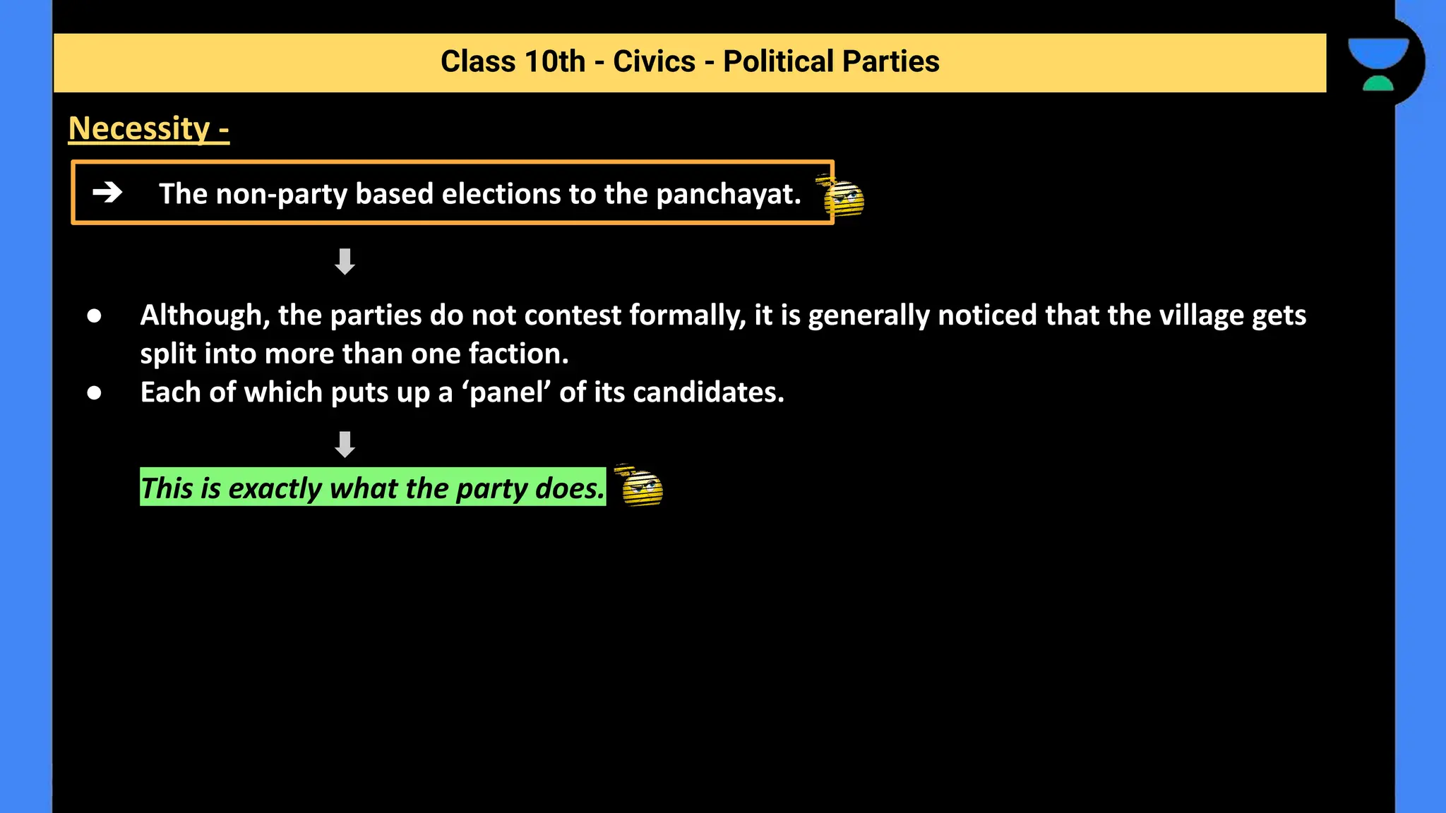 ● Although, the parties do not contest formally, it is generally noticed that the village gets
split into more than one faction.
● Each of which puts up a ‘panel’ of its candidates.
This is exactly what the party does.
Class 10th - Civics - Political Parties
Necessity -
➔ The non-party based elections to the panchayat.
 