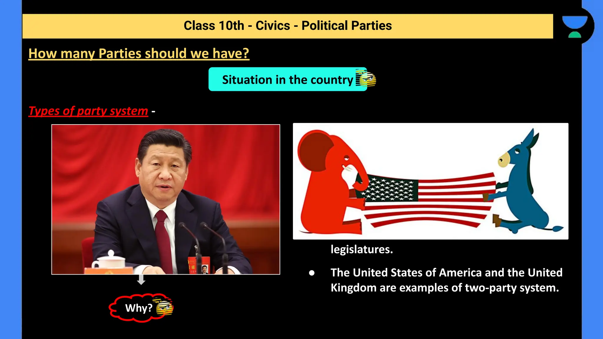 Types of party system -
Class 10th - Civics - Political Parties
How many Parties should we have?
One party system
Situation in the country
Two party system
● Only one party is allowed to
control and run the government.
● In China, only the Communist Party
is allowed to rule.
● This is not a democratic option.
● Power usually changes between two main
parties.
● Several other parties may exist, contest
elections and win a few seats in the national
legislatures.
● The United States of America and the United
Kingdom are examples of two-party system.
Why?
 