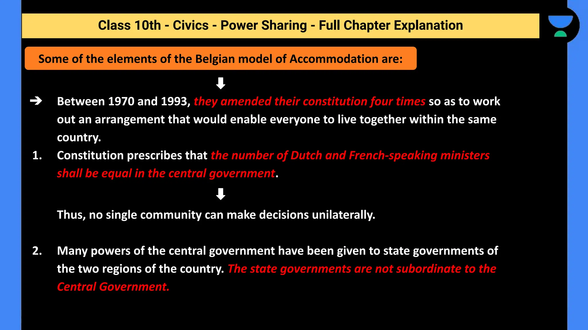 Class 10th - Civics - Power Sharing - Full Chapter Explanation
➔ Between 1970 and 1993, they amended their constitution four times so as to work
out an arrangement that would enable everyone to live together within the same
country.
1. Constitution prescribes that the number of Dutch and French-speaking ministers
shall be equal in the central government.
Thus, no single community can make decisions unilaterally.
2. Many powers of the central government have been given to state governments of
the two regions of the country. The state governments are not subordinate to the
Central Government.
Some of the elements of the Belgian model of Accommodation are:
 