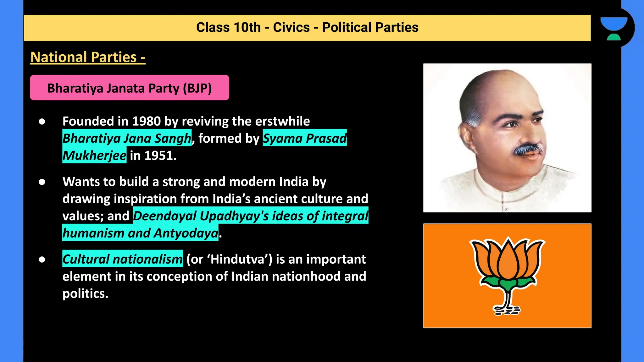 ● Founded in 1980 by reviving the erstwhile
Bharatiya Jana Sangh, formed by Syama Prasad
Mukherjee in 1951.
● Wants to build a strong and modern India by
drawing inspiration from India’s ancient culture and
values; and Deendayal Upadhyay's ideas of integral
humanism and Antyodaya.
● Cultural nationalism (or ‘Hindutva’) is an important
element in its conception of Indian nationhood and
politics.
Class 10th - Civics - Political Parties
National Parties -
Bharatiya Janata Party (BJP)
 