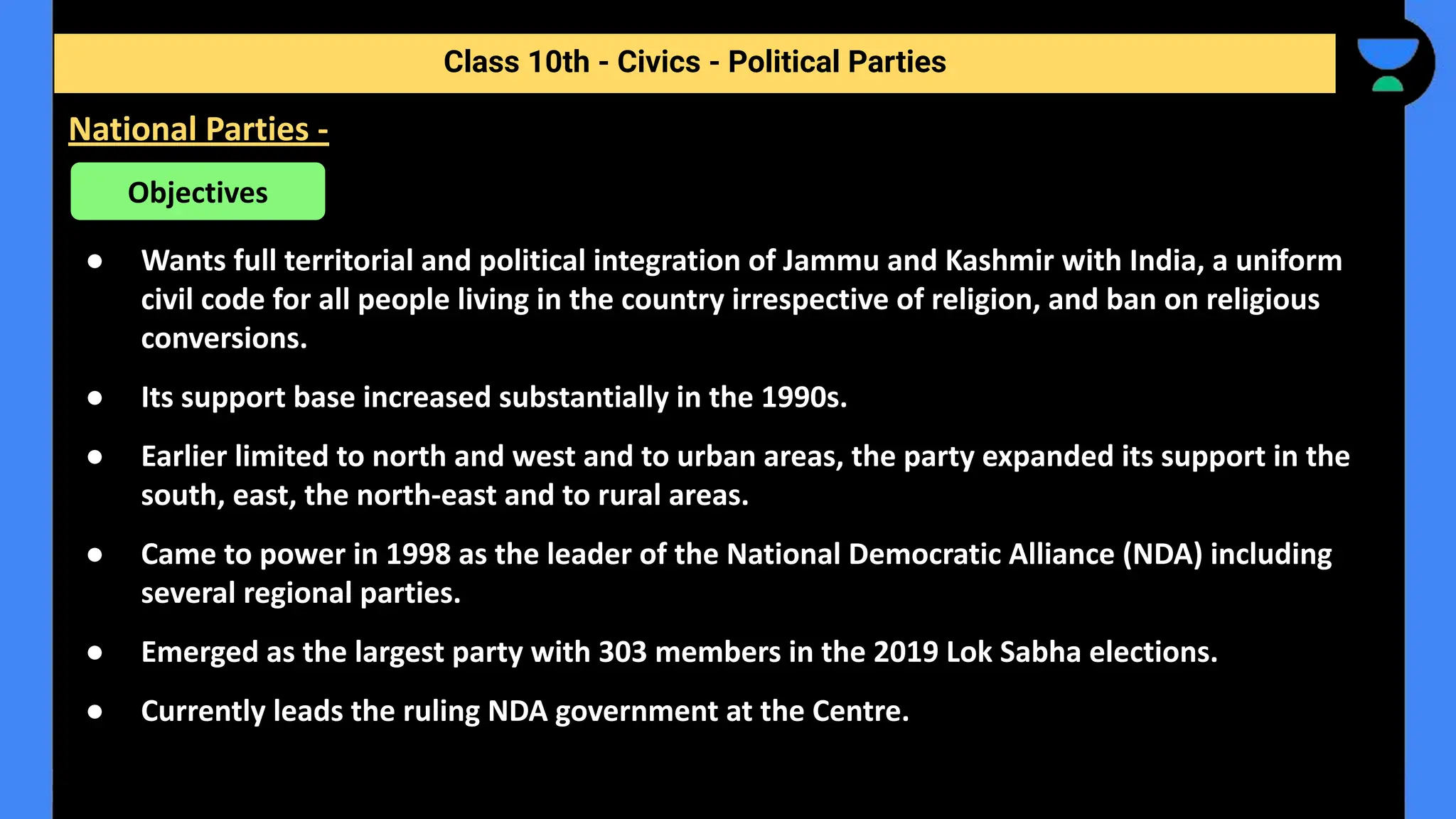 ● Wants full territorial and political integration of Jammu and Kashmir with India, a uniform
civil code for all people living in the country irrespective of religion, and ban on religious
conversions.
● Its support base increased substantially in the 1990s.
● Earlier limited to north and west and to urban areas, the party expanded its support in the
south, east, the north-east and to rural areas.
● Came to power in 1998 as the leader of the National Democratic Alliance (NDA) including
several regional parties.
● Emerged as the largest party with 303 members in the 2019 Lok Sabha elections.
● Currently leads the ruling NDA government at the Centre.
Class 10th - Civics - Political Parties
National Parties -
Objectives
 