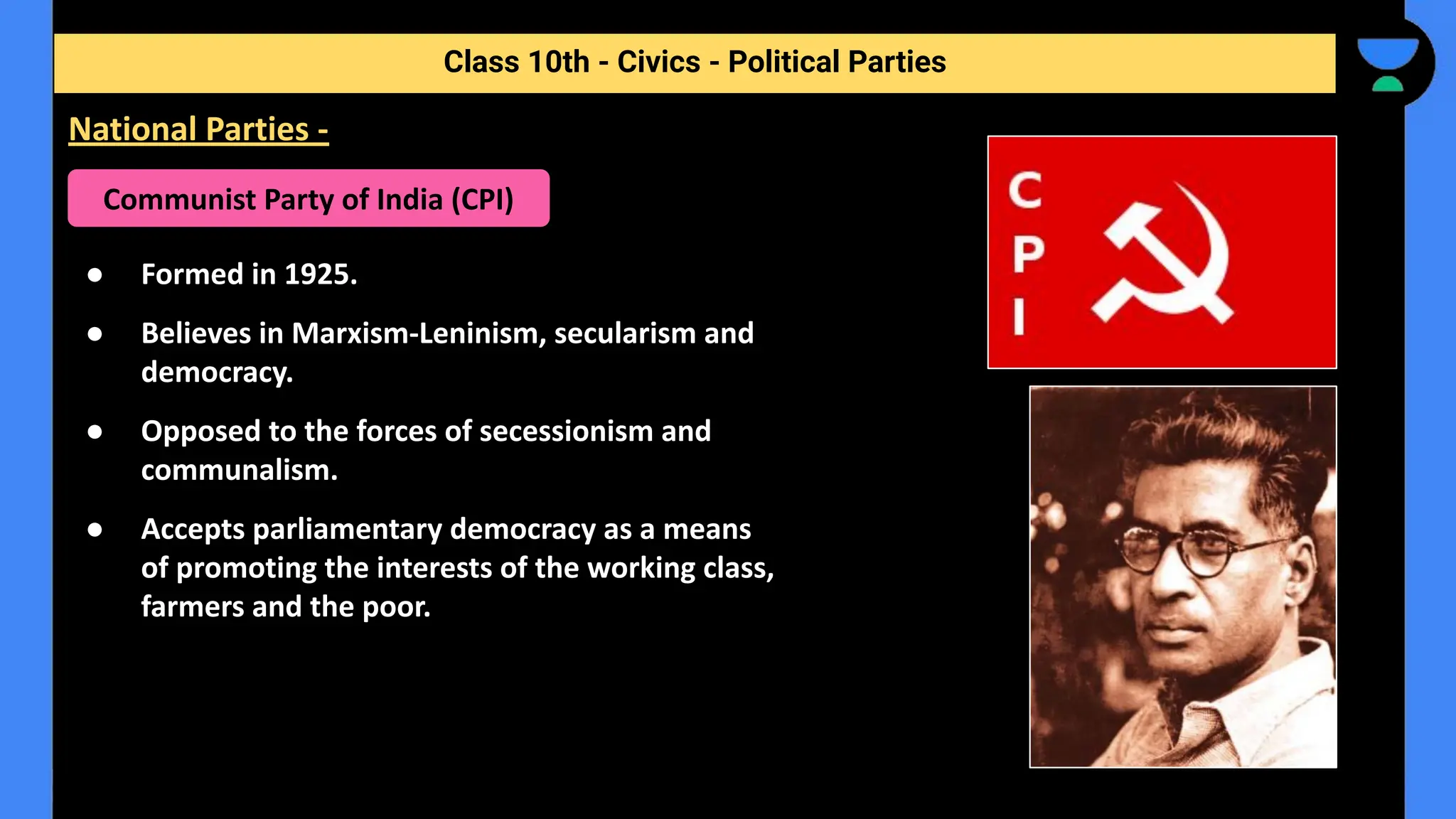 ● Formed in 1925.
● Believes in Marxism-Leninism, secularism and
democracy.
● Opposed to the forces of secessionism and
communalism.
● Accepts parliamentary democracy as a means
of promoting the interests of the working class,
farmers and the poor.
Class 10th - Civics - Political Parties
National Parties -
Communist Party of India (CPI)
 