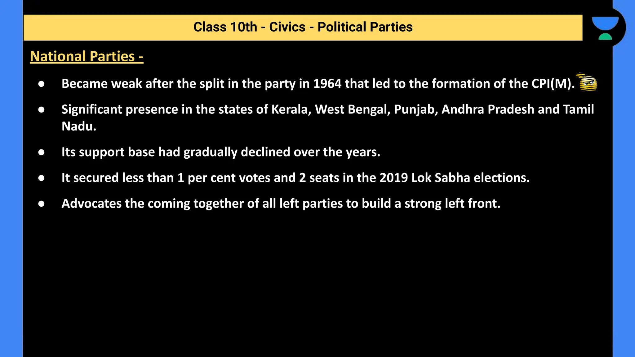 ● Became weak after the split in the party in 1964 that led to the formation of the CPI(M).
● Significant presence in the states of Kerala, West Bengal, Punjab, Andhra Pradesh and Tamil
Nadu.
● Its support base had gradually declined over the years.
● It secured less than 1 per cent votes and 2 seats in the 2019 Lok Sabha elections.
● Advocates the coming together of all left parties to build a strong left front.
Class 10th - Civics - Political Parties
National Parties -
 