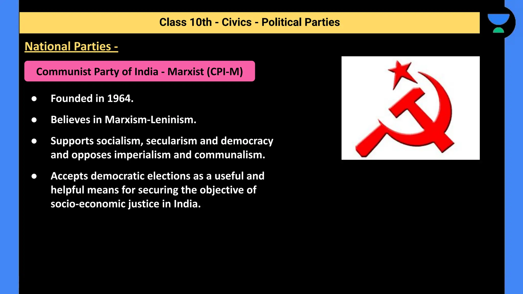 ● Founded in 1964.
● Believes in Marxism-Leninism.
● Supports socialism, secularism and democracy
and opposes imperialism and communalism.
● Accepts democratic elections as a useful and
helpful means for securing the objective of
socio-economic justice in India.
Class 10th - Civics - Political Parties
National Parties -
Communist Party of India - Marxist (CPI-M)
 