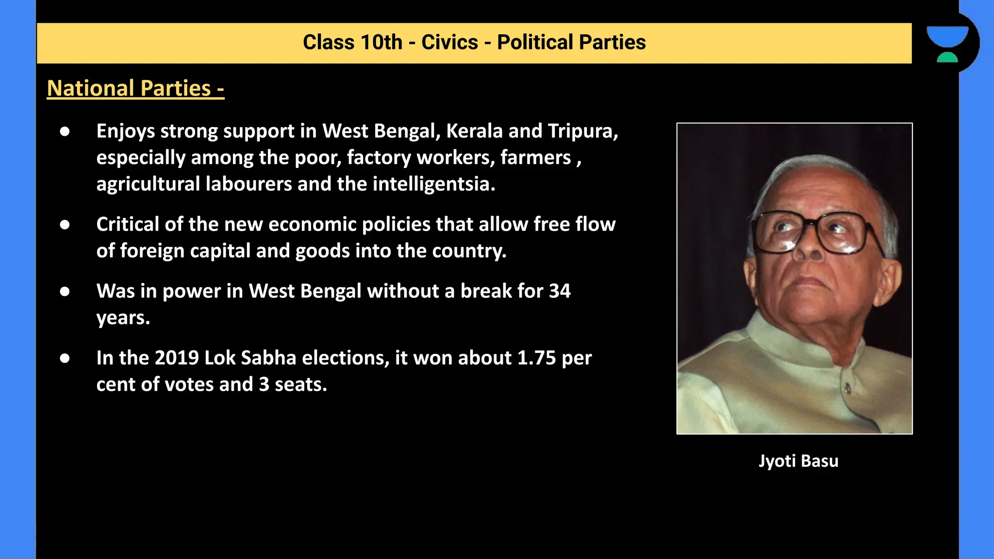 ● Enjoys strong support in West Bengal, Kerala and Tripura,
especially among the poor, factory workers, farmers ,
agricultural labourers and the intelligentsia.
● Critical of the new economic policies that allow free flow
of foreign capital and goods into the country.
● Was in power in West Bengal without a break for 34
years.
● In the 2019 Lok Sabha elections, it won about 1.75 per
cent of votes and 3 seats.
Class 10th - Civics - Political Parties
National Parties -
Jyoti Basu
 