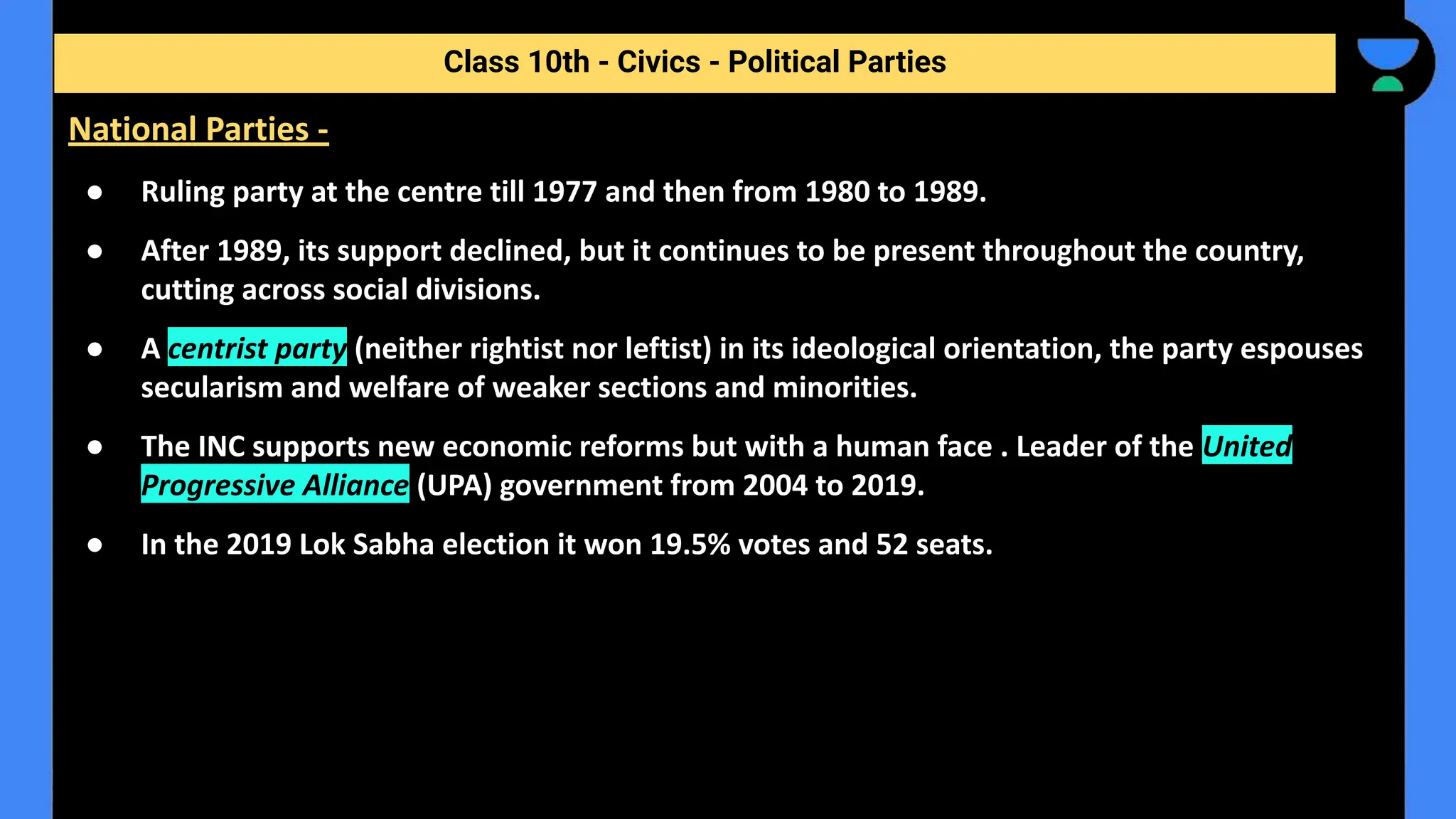 ● Ruling party at the centre till 1977 and then from 1980 to 1989.
● After 1989, its support declined, but it continues to be present throughout the country,
cutting across social divisions.
● A centrist party (neither rightist nor leftist) in its ideological orientation, the party espouses
secularism and welfare of weaker sections and minorities.
● The INC supports new economic reforms but with a human face . Leader of the United
Progressive Alliance (UPA) government from 2004 to 2019.
● In the 2019 Lok Sabha election it won 19.5% votes and 52 seats.
Class 10th - Civics - Political Parties
National Parties -
 