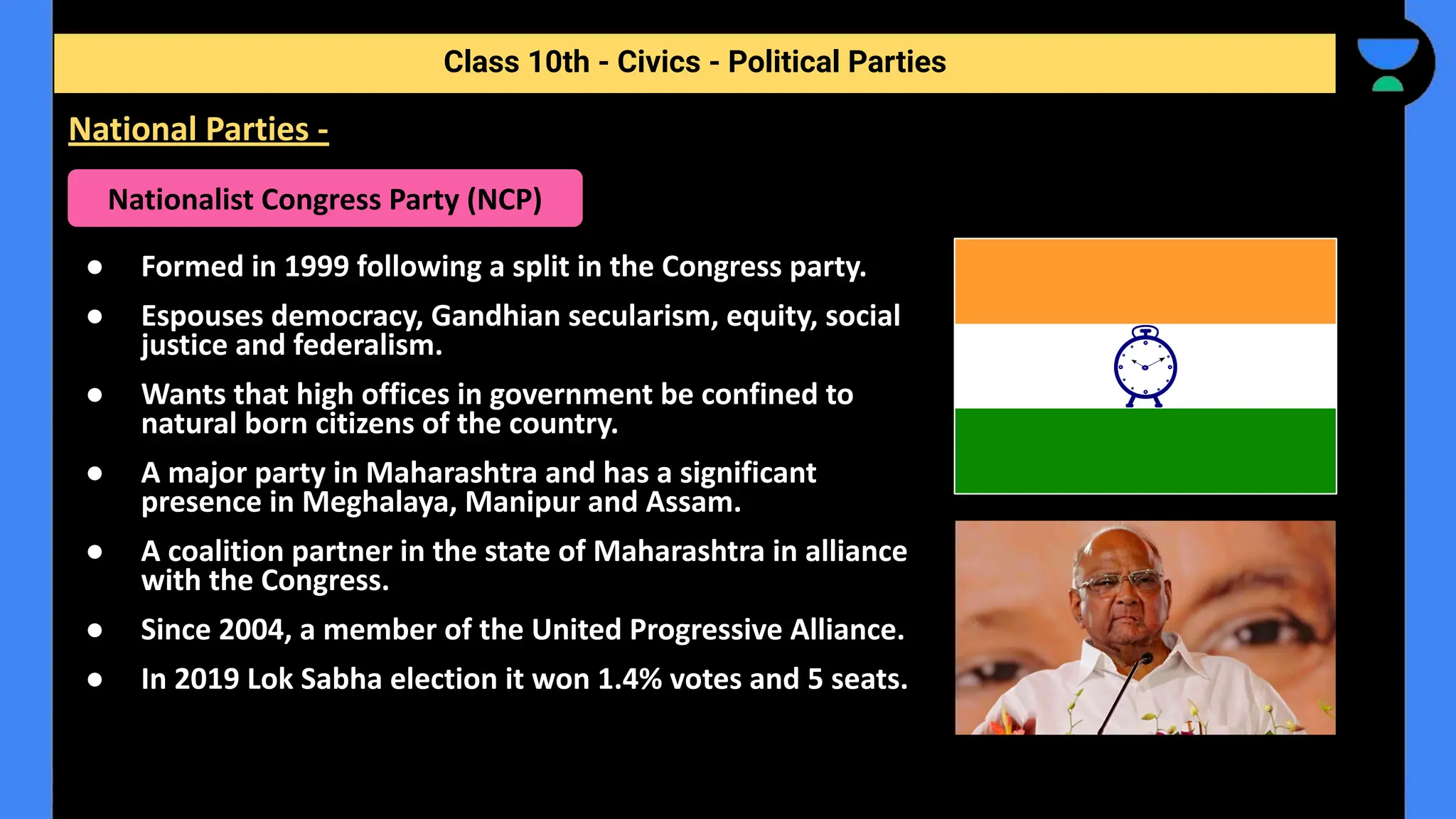 ● Formed in 1999 following a split in the Congress party.
● Espouses democracy, Gandhian secularism, equity, social
justice and federalism.
● Wants that high offices in government be confined to
natural born citizens of the country.
● A major party in Maharashtra and has a significant
presence in Meghalaya, Manipur and Assam.
● A coalition partner in the state of Maharashtra in alliance
with the Congress.
● Since 2004, a member of the United Progressive Alliance.
● In 2019 Lok Sabha election it won 1.4% votes and 5 seats.
Class 10th - Civics - Political Parties
National Parties -
Nationalist Congress Party (NCP)
 
