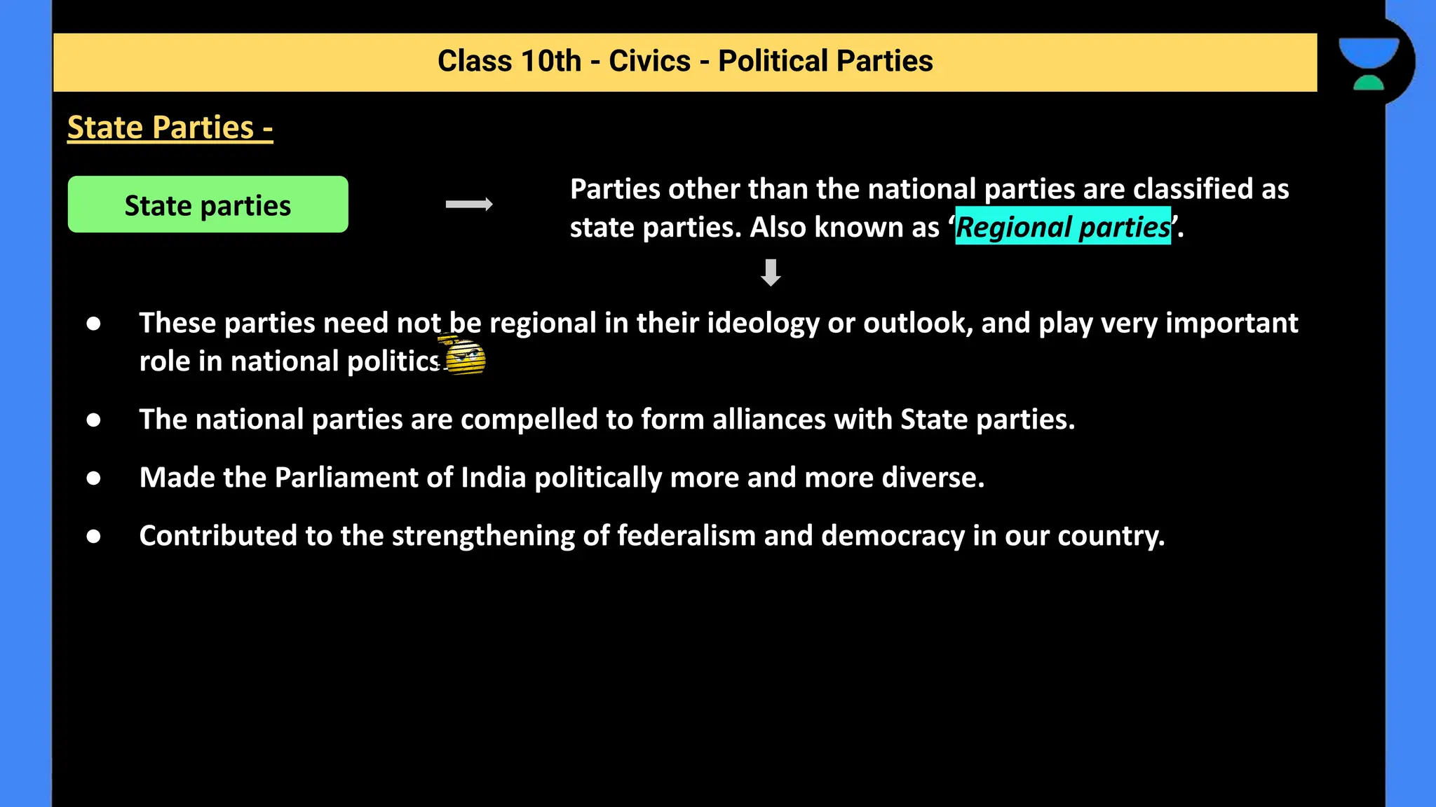 Parties other than the national parties are classified as
state parties. Also known as ‘Regional parties’.
● These parties need not be regional in their ideology or outlook, and play very important
role in national politics.
● The national parties are compelled to form alliances with State parties.
● Made the Parliament of India politically more and more diverse.
● Contributed to the strengthening of federalism and democracy in our country.
Class 10th - Civics - Political Parties
State Parties -
State parties
 