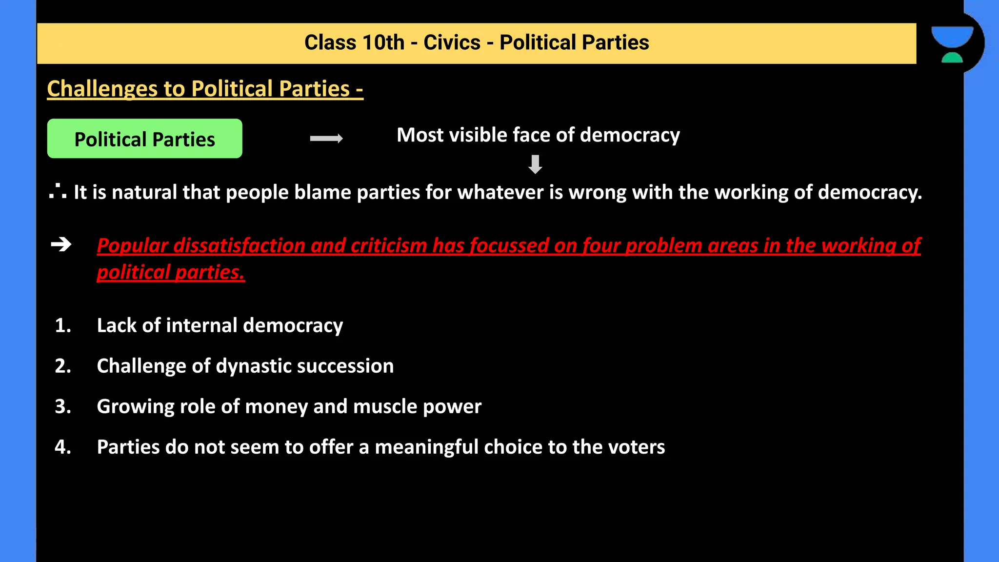 Most visible face of democracy
∴ It is natural that people blame parties for whatever is wrong with the working of democracy.
➔ Popular dissatisfaction and criticism has focussed on four problem areas in the working of
political parties.
1. Lack of internal democracy
2. Challenge of dynastic succession
3. Growing role of money and muscle power
4. Parties do not seem to offer a meaningful choice to the voters
Class 10th - Civics - Political Parties
Challenges to Political Parties -
Political Parties
 