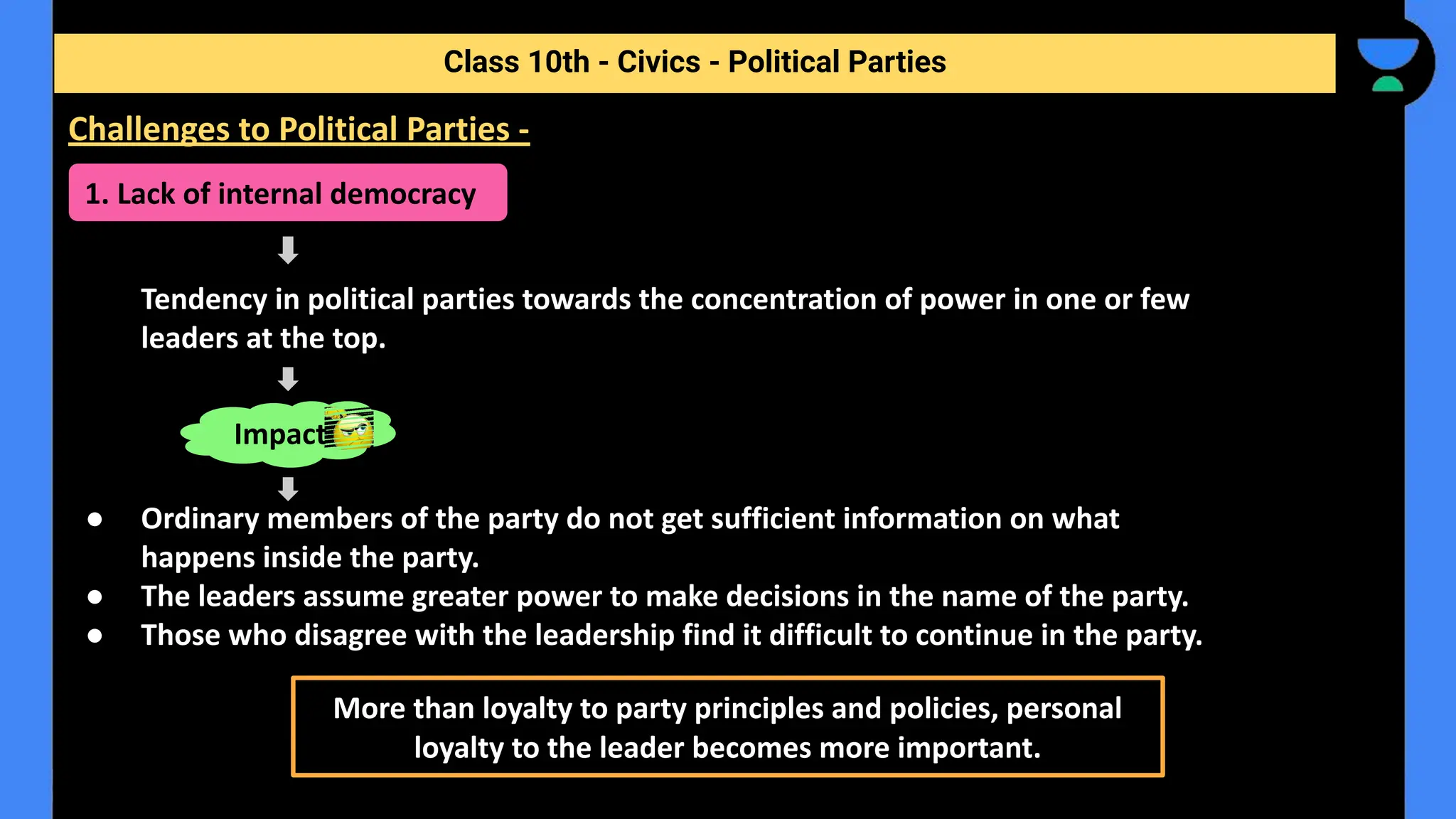 Tendency in political parties towards the concentration of power in one or few
leaders at the top.
● Ordinary members of the party do not get sufficient information on what
happens inside the party.
● The leaders assume greater power to make decisions in the name of the party.
● Those who disagree with the leadership find it difficult to continue in the party.
Class 10th - Civics - Political Parties
Challenges to Political Parties -
1. Lack of internal democracy
Impact
More than loyalty to party principles and policies, personal
loyalty to the leader becomes more important.
 