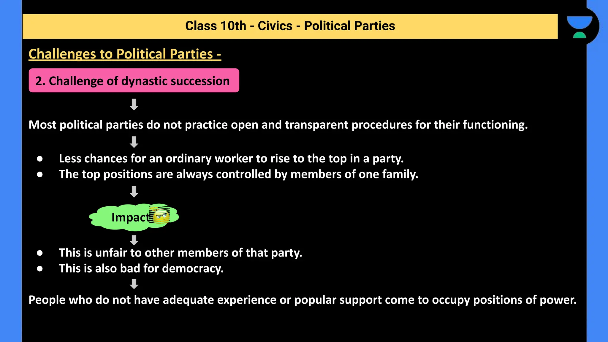 Most political parties do not practice open and transparent procedures for their functioning.
● Less chances for an ordinary worker to rise to the top in a party.
● The top positions are always controlled by members of one family.
● This is unfair to other members of that party.
● This is also bad for democracy.
People who do not have adequate experience or popular support come to occupy positions of power.
Class 10th - Civics - Political Parties
Challenges to Political Parties -
2. Challenge of dynastic succession
Impact
 