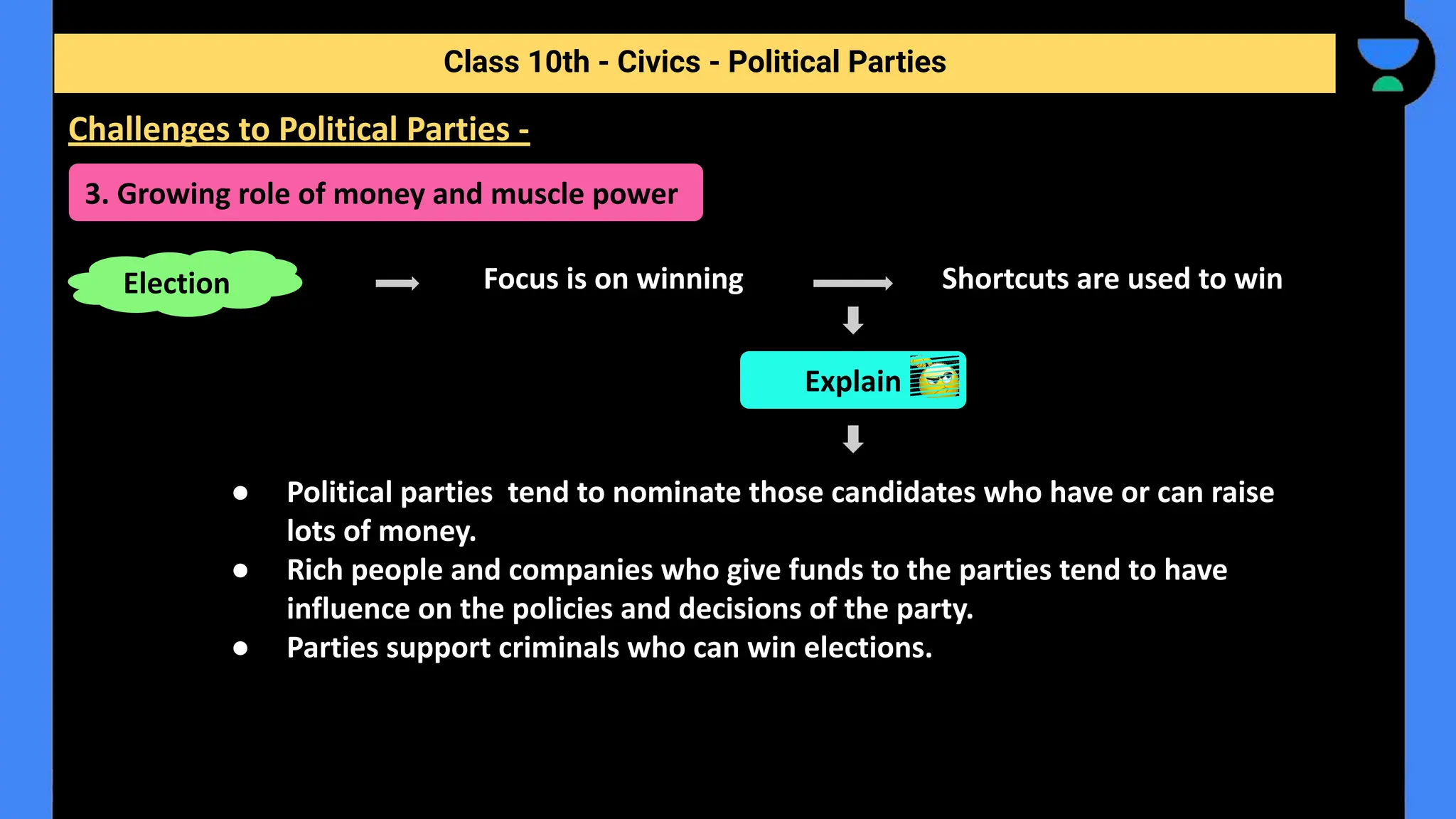 Focus is on winning Shortcuts are used to win
● Political parties tend to nominate those candidates who have or can raise
lots of money.
● Rich people and companies who give funds to the parties tend to have
influence on the policies and decisions of the party.
● Parties support criminals who can win elections.
Class 10th - Civics - Political Parties
Challenges to Political Parties -
3. Growing role of money and muscle power
Election
Explain
 