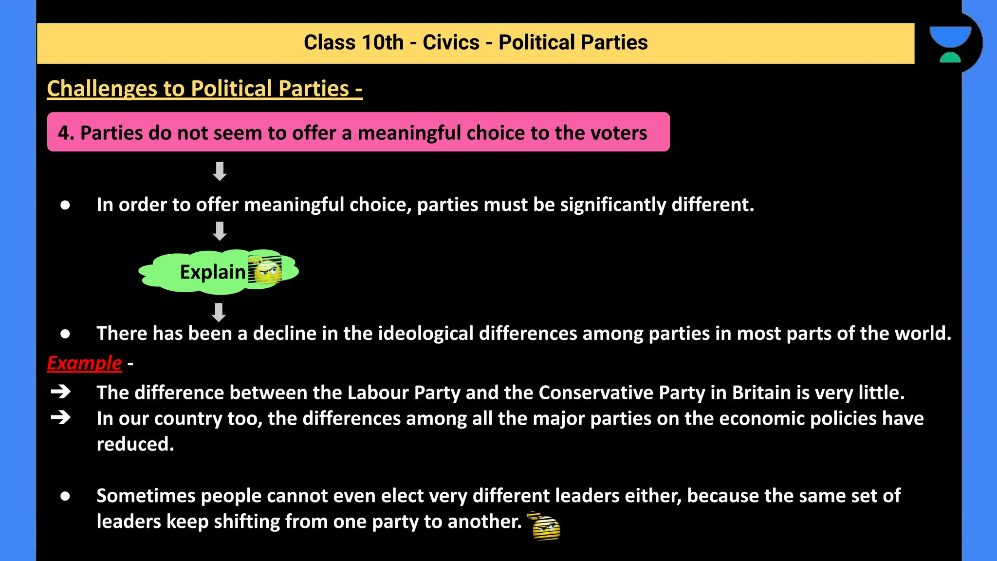 ● In order to offer meaningful choice, parties must be significantly different.
● There has been a decline in the ideological differences among parties in most parts of the world.
Example -
➔ The difference between the Labour Party and the Conservative Party in Britain is very little.
➔ In our country too, the differences among all the major parties on the economic policies have
reduced.
● Sometimes people cannot even elect very different leaders either, because the same set of
leaders keep shifting from one party to another.
Class 10th - Civics - Political Parties
Challenges to Political Parties -
4. Parties do not seem to offer a meaningful choice to the voters
Explain
 