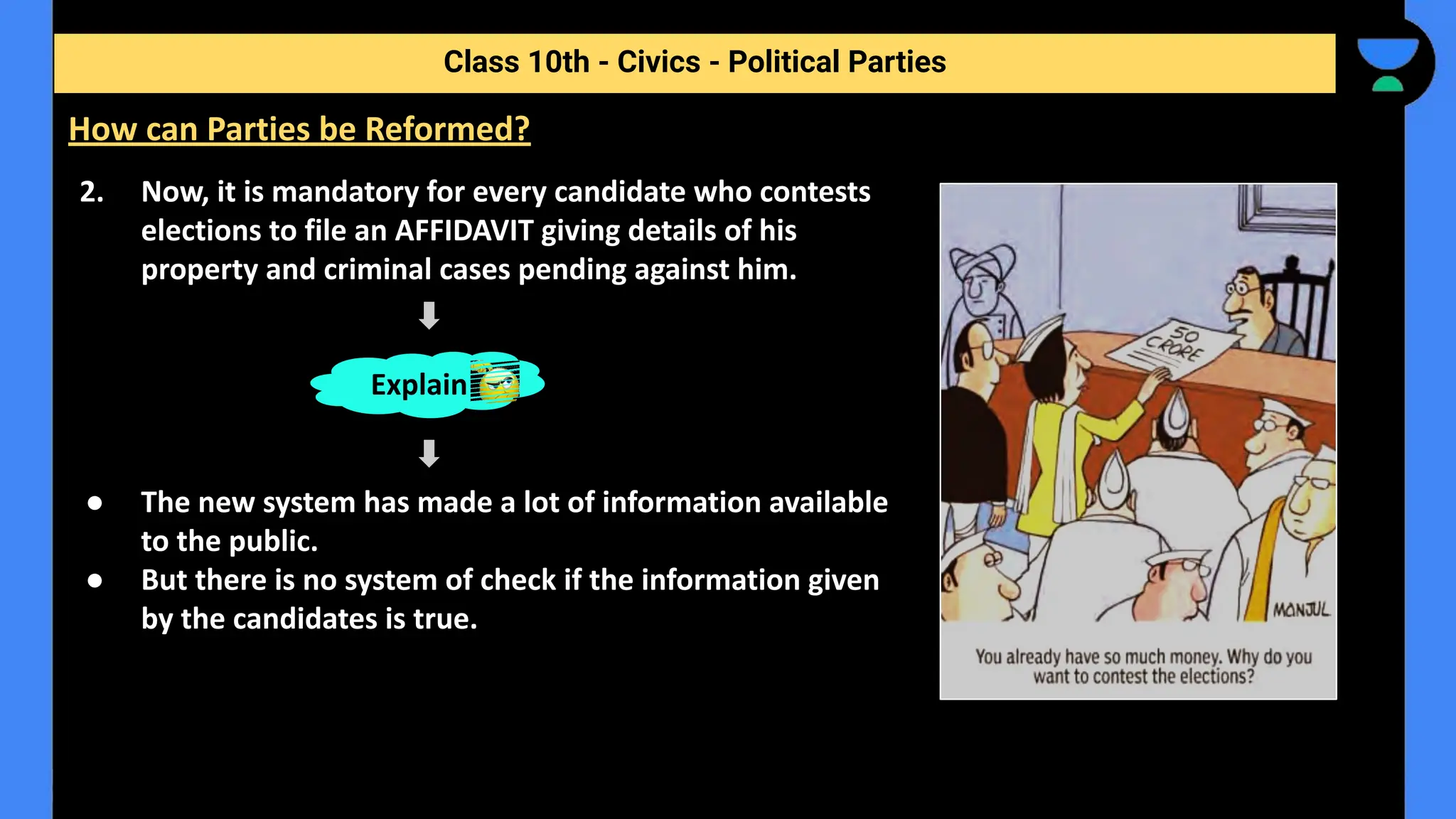 2. Now, it is mandatory for every candidate who contests
elections to file an AFFIDAVIT giving details of his
property and criminal cases pending against him.
● The new system has made a lot of information available
to the public.
● But there is no system of check if the information given
by the candidates is true.
Class 10th - Civics - Political Parties
How can Parties be Reformed?
Explain
 