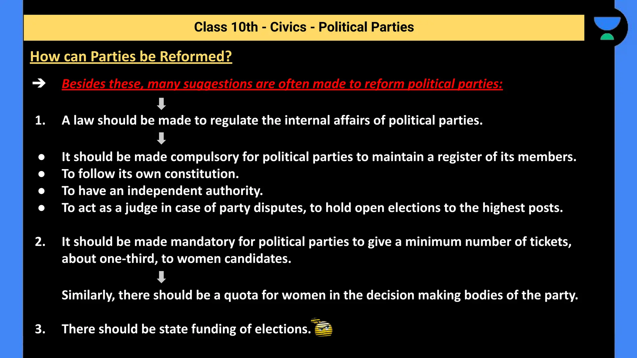 ➔ Besides these, many suggestions are often made to reform political parties:
1. A law should be made to regulate the internal affairs of political parties.
● It should be made compulsory for political parties to maintain a register of its members.
● To follow its own constitution.
● To have an independent authority.
● To act as a judge in case of party disputes, to hold open elections to the highest posts.
2. It should be made mandatory for political parties to give a minimum number of tickets,
about one-third, to women candidates.
Similarly, there should be a quota for women in the decision making bodies of the party.
3. There should be state funding of elections.
Class 10th - Civics - Political Parties
How can Parties be Reformed?
 