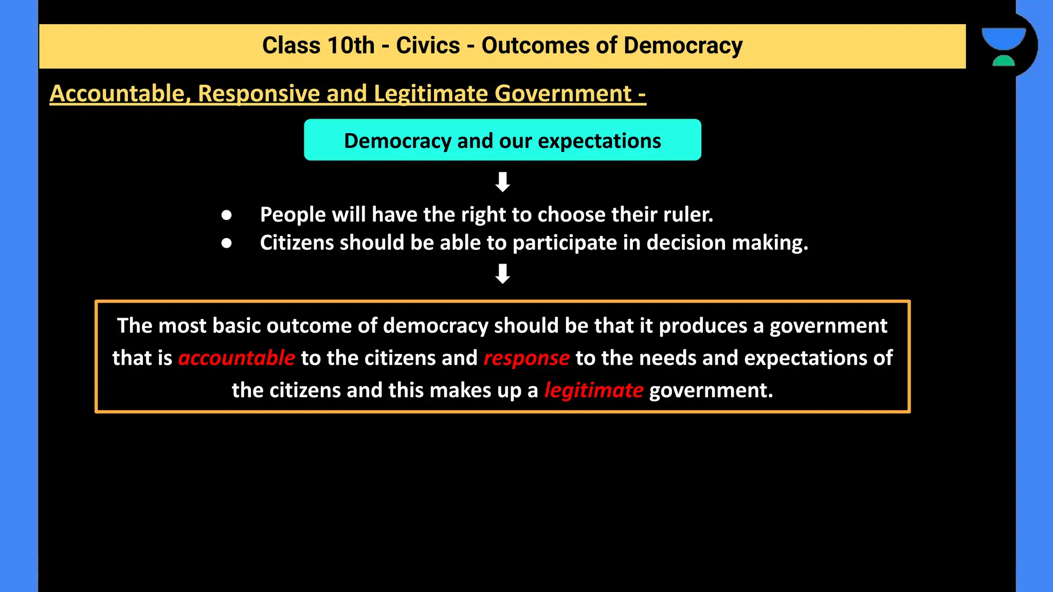 ● People will have the right to choose their ruler.
● Citizens should be able to participate in decision making.
Class 10th - Civics - Outcomes of Democracy
Accountable, Responsive and Legitimate Government -
Democracy and our expectations
The most basic outcome of democracy should be that it produces a government
that is accountable to the citizens and response to the needs and expectations of
the citizens and this makes up a legitimate government.
 