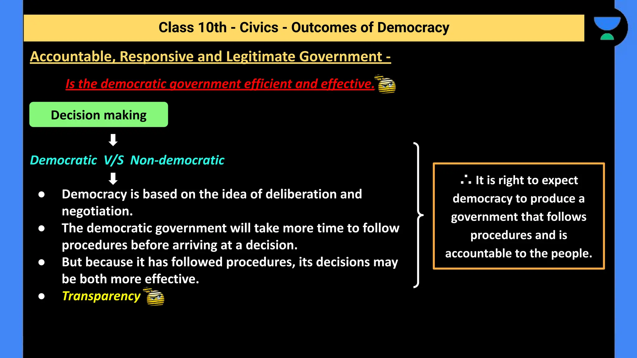 Is the democratic government efficient and effective.
Democratic V/S Non-democratic
● Democracy is based on the idea of deliberation and
negotiation.
● The democratic government will take more time to follow
procedures before arriving at a decision.
● But because it has followed procedures, its decisions may
be both more effective.
● Transparency
Class 10th - Civics - Outcomes of Democracy
Accountable, Responsive and Legitimate Government -
Decision making
∴ It is right to expect
democracy to produce a
government that follows
procedures and is
accountable to the people.
 