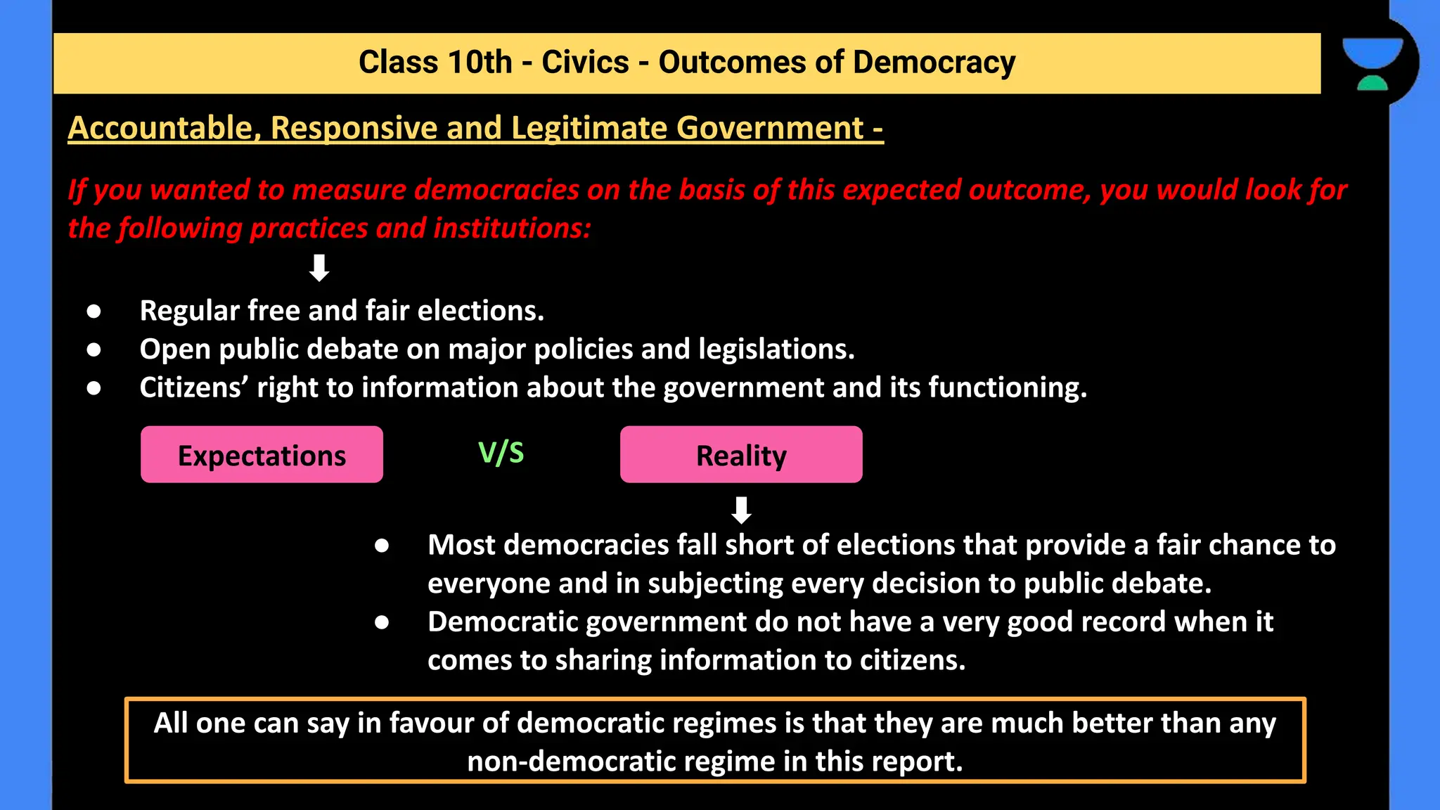 If you wanted to measure democracies on the basis of this expected outcome, you would look for
the following practices and institutions:
● Regular free and fair elections.
● Open public debate on major policies and legislations.
● Citizens’ right to information about the government and its functioning.
V/S
● Most democracies fall short of elections that provide a fair chance to
everyone and in subjecting every decision to public debate.
● Democratic government do not have a very good record when it
comes to sharing information to citizens.
Class 10th - Civics - Outcomes of Democracy
Accountable, Responsive and Legitimate Government -
Expectations Reality
All one can say in favour of democratic regimes is that they are much better than any
non-democratic regime in this report.
 