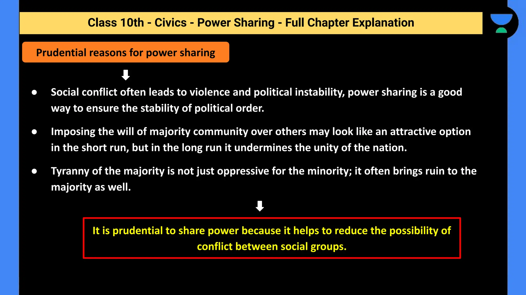 Class 10th - Civics - Power Sharing - Full Chapter Explanation
● Social conflict often leads to violence and political instability, power sharing is a good
way to ensure the stability of political order.
● Imposing the will of majority community over others may look like an attractive option
in the short run, but in the long run it undermines the unity of the nation.
● Tyranny of the majority is not just oppressive for the minority; it often brings ruin to the
majority as well.
Prudential reasons for power sharing
It is prudential to share power because it helps to reduce the possibility of
conflict between social groups.
 