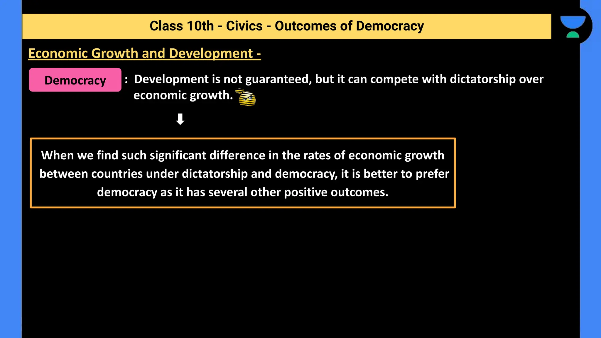 : Development is not guaranteed, but it can compete with dictatorship over
economic growth.
Class 10th - Civics - Outcomes of Democracy
Economic Growth and Development -
Democracy
When we find such significant difference in the rates of economic growth
between countries under dictatorship and democracy, it is better to prefer
democracy as it has several other positive outcomes.
 