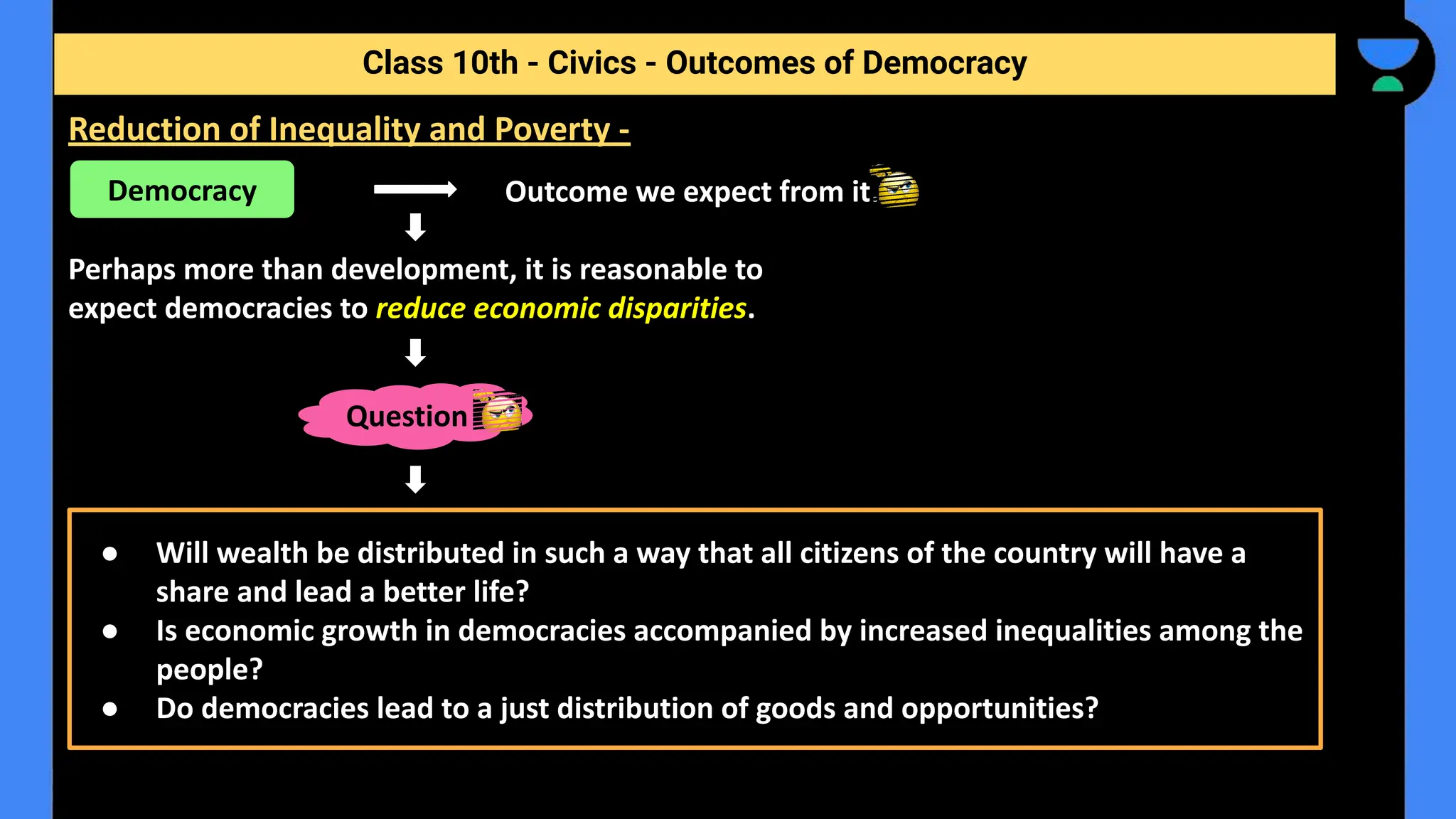 Outcome we expect from it.
Perhaps more than development, it is reasonable to
expect democracies to reduce economic disparities.
Class 10th - Civics - Outcomes of Democracy
Reduction of Inequality and Poverty -
Democracy
Question
● Will wealth be distributed in such a way that all citizens of the country will have a
share and lead a better life?
● Is economic growth in democracies accompanied by increased inequalities among the
people?
● Do democracies lead to a just distribution of goods and opportunities?
 