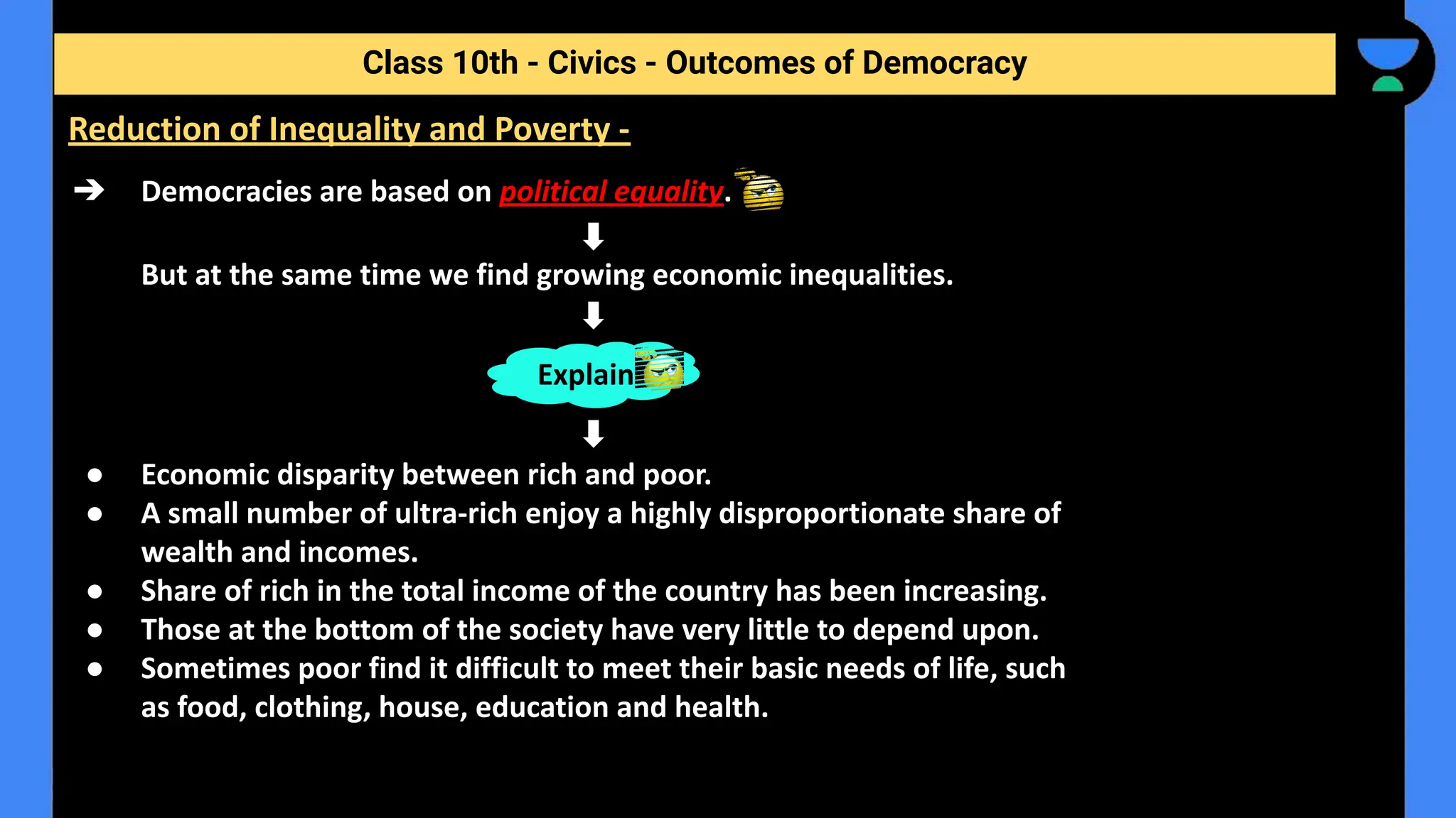 ➔ Democracies are based on political equality.
But at the same time we find growing economic inequalities.
● Economic disparity between rich and poor.
● A small number of ultra-rich enjoy a highly disproportionate share of
wealth and incomes.
● Share of rich in the total income of the country has been increasing.
● Those at the bottom of the society have very little to depend upon.
● Sometimes poor find it difficult to meet their basic needs of life, such
as food, clothing, house, education and health.
Class 10th - Civics - Outcomes of Democracy
Reduction of Inequality and Poverty -
Explain
 