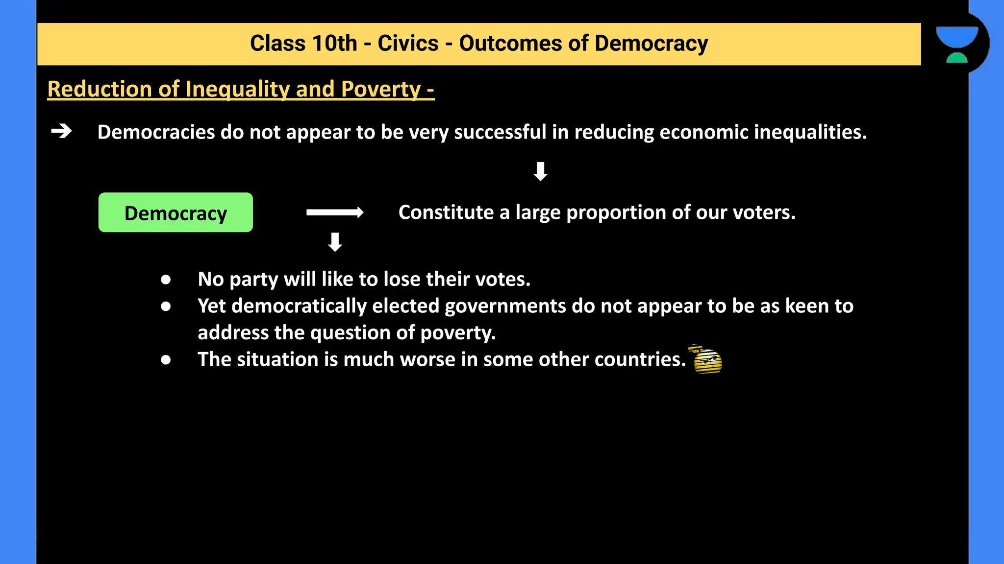 ➔ Democracies do not appear to be very successful in reducing economic inequalities.
Constitute a large proportion of our voters.
● No party will like to lose their votes.
● Yet democratically elected governments do not appear to be as keen to
address the question of poverty.
● The situation is much worse in some other countries.
Class 10th - Civics - Outcomes of Democracy
Reduction of Inequality and Poverty -
Democracy
 