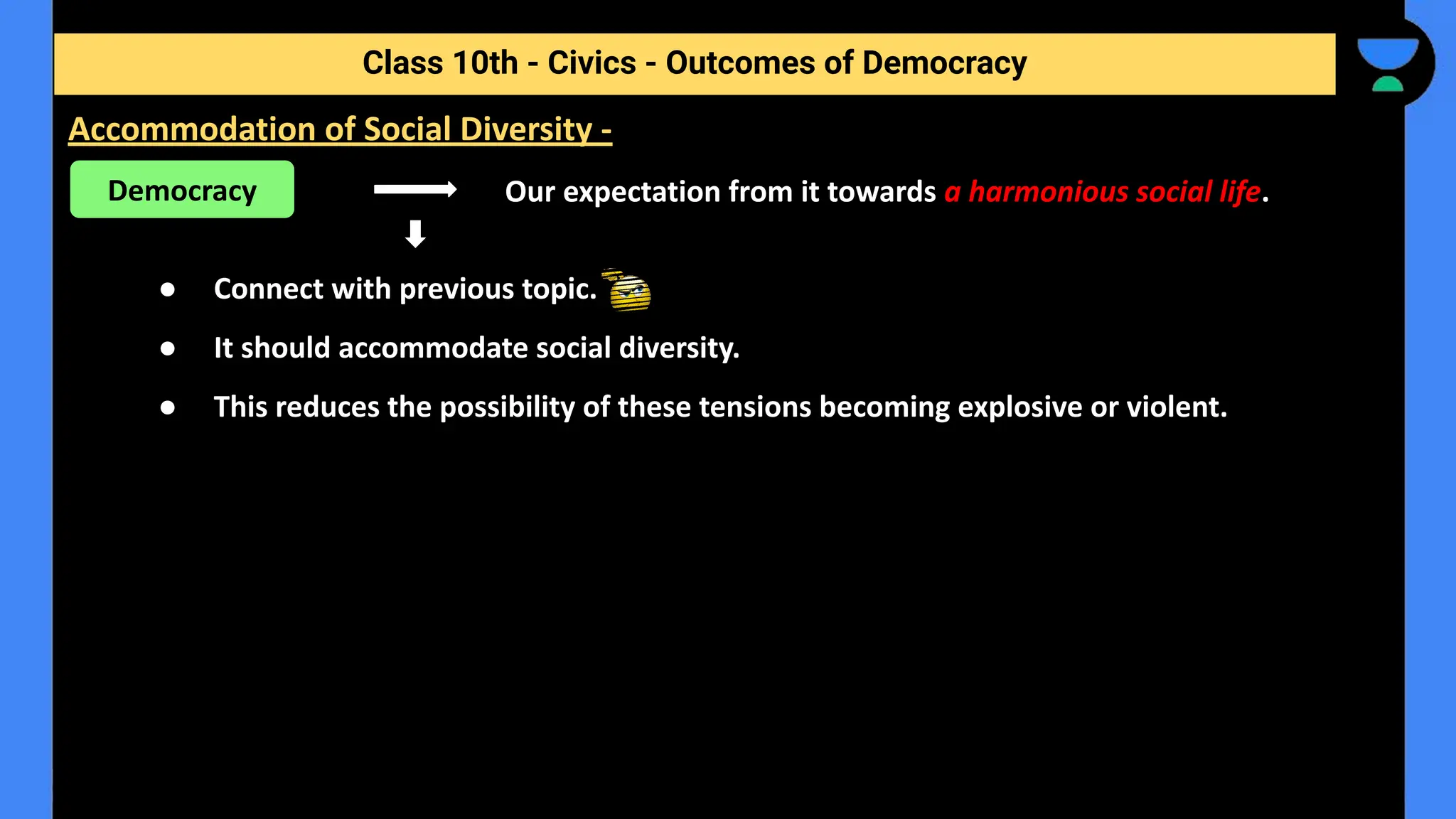 Our expectation from it towards a harmonious social life.
● Connect with previous topic.
● It should accommodate social diversity.
● This reduces the possibility of these tensions becoming explosive or violent.
Class 10th - Civics - Outcomes of Democracy
Accommodation of Social Diversity -
Democracy
 