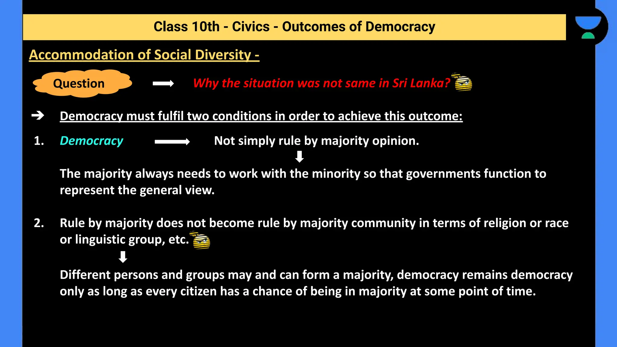 Why the situation was not same in Sri Lanka?
➔ Democracy must fulfil two conditions in order to achieve this outcome:
1. Democracy Not simply rule by majority opinion.
The majority always needs to work with the minority so that governments function to
represent the general view.
2. Rule by majority does not become rule by majority community in terms of religion or race
or linguistic group, etc.
Different persons and groups may and can form a majority, democracy remains democracy
only as long as every citizen has a chance of being in majority at some point of time.
Class 10th - Civics - Outcomes of Democracy
Accommodation of Social Diversity -
Question
 