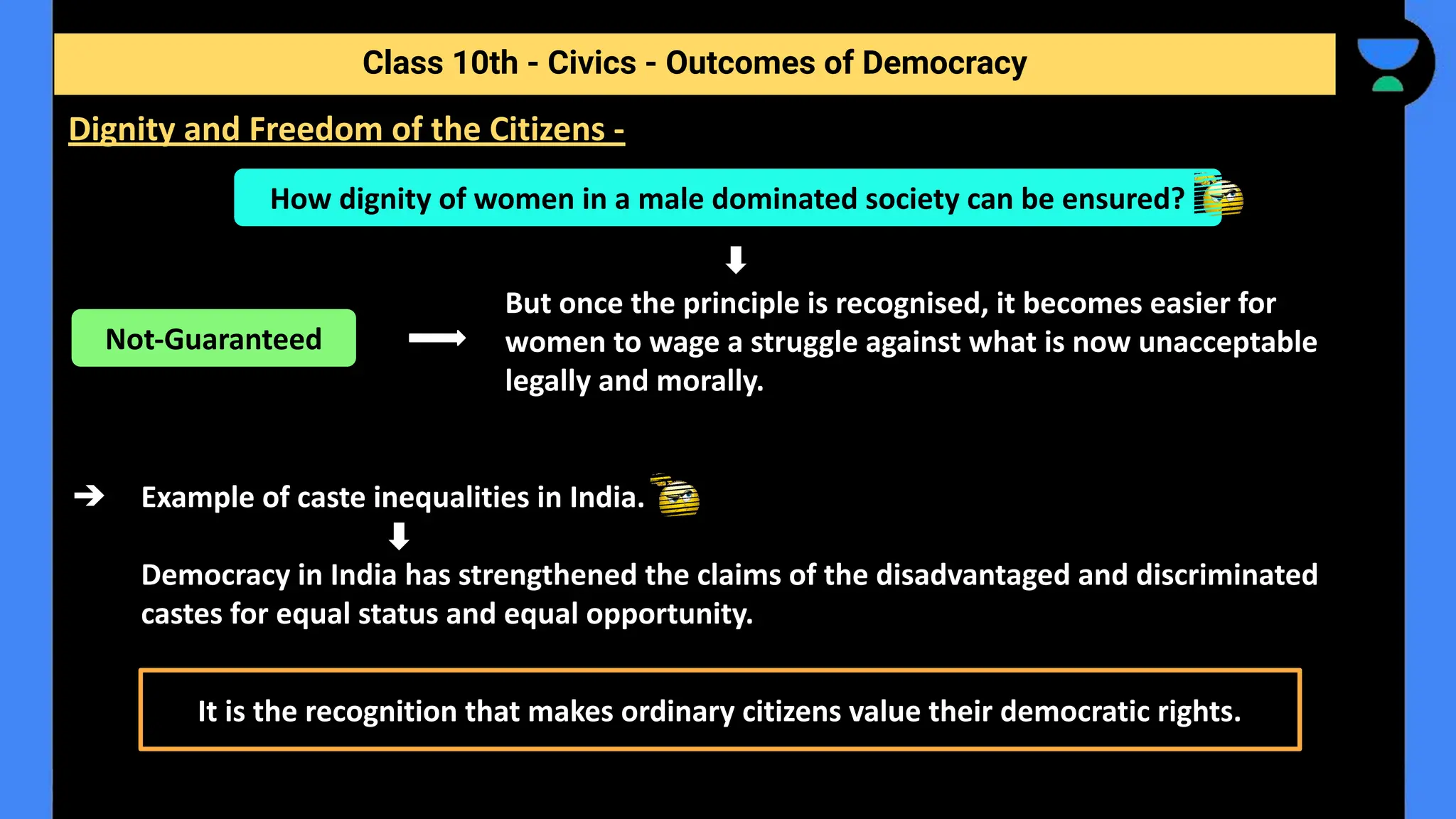 But once the principle is recognised, it becomes easier for
women to wage a struggle against what is now unacceptable
legally and morally.
➔ Example of caste inequalities in India.
Democracy in India has strengthened the claims of the disadvantaged and discriminated
castes for equal status and equal opportunity.
Class 10th - Civics - Outcomes of Democracy
Dignity and Freedom of the Citizens -
How dignity of women in a male dominated society can be ensured?
Not-Guaranteed
It is the recognition that makes ordinary citizens value their democratic rights.
 