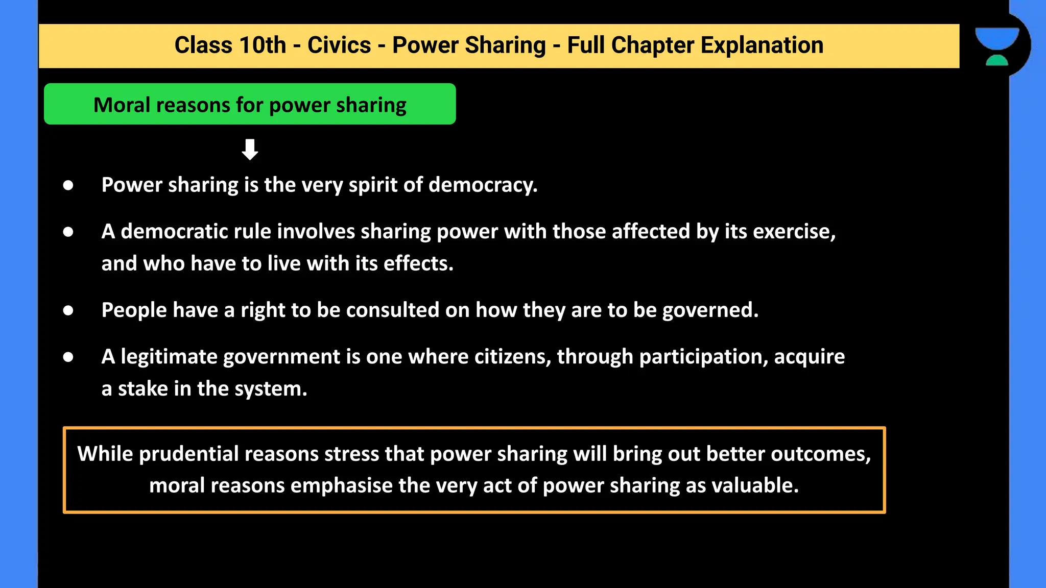 Class 10th - Civics - Power Sharing - Full Chapter Explanation
● Power sharing is the very spirit of democracy.
● A democratic rule involves sharing power with those affected by its exercise,
and who have to live with its effects.
● People have a right to be consulted on how they are to be governed.
● A legitimate government is one where citizens, through participation, acquire
a stake in the system.
Moral reasons for power sharing
While prudential reasons stress that power sharing will bring out better outcomes,
moral reasons emphasise the very act of power sharing as valuable.
 
