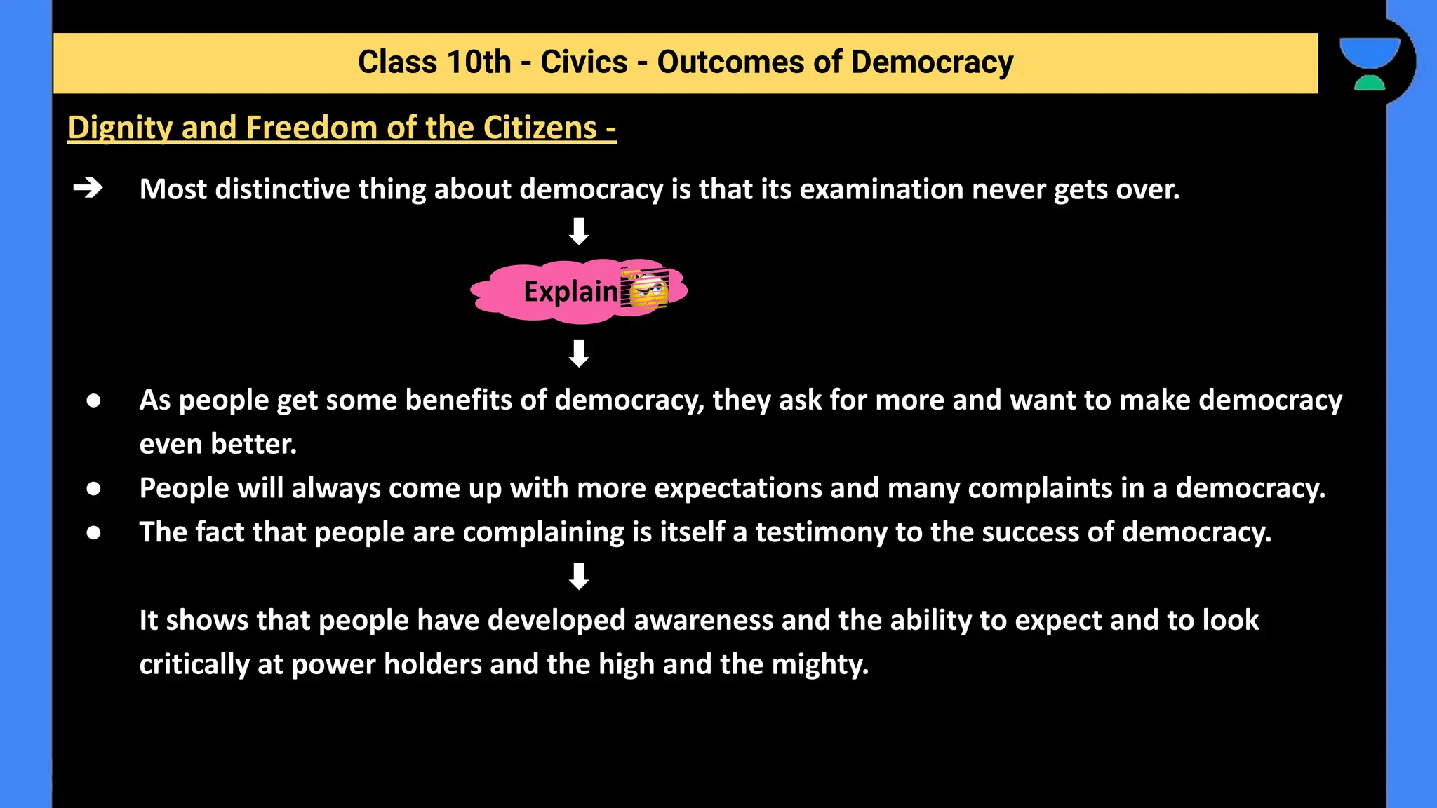 ➔ Most distinctive thing about democracy is that its examination never gets over.
● As people get some benefits of democracy, they ask for more and want to make democracy
even better.
● People will always come up with more expectations and many complaints in a democracy.
● The fact that people are complaining is itself a testimony to the success of democracy.
It shows that people have developed awareness and the ability to expect and to look
critically at power holders and the high and the mighty.
Class 10th - Civics - Outcomes of Democracy
Dignity and Freedom of the Citizens -
Explain
 