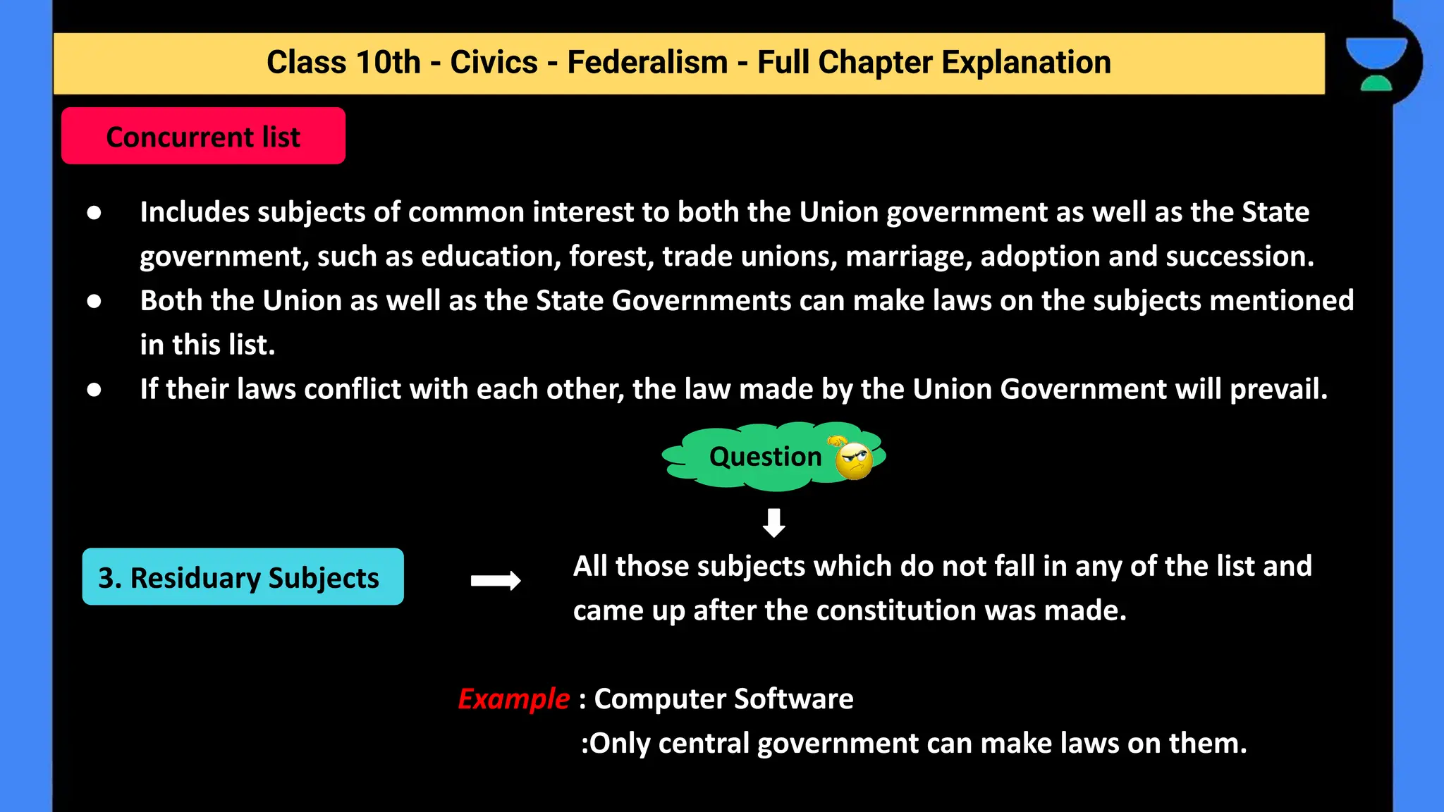 Class 10th - Civics - Federalism - Full Chapter Explanation
● Includes subjects of common interest to both the Union government as well as the State
government, such as education, forest, trade unions, marriage, adoption and succession.
● Both the Union as well as the State Governments can make laws on the subjects mentioned
in this list.
● If their laws conflict with each other, the law made by the Union Government will prevail.
All those subjects which do not fall in any of the list and
came up after the constitution was made.
Example : Computer Software
:Only central government can make laws on them.
Concurrent list
Question
3. Residuary Subjects
 