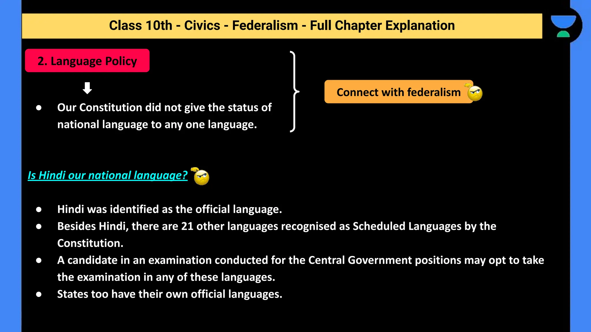 Class 10th - Civics - Federalism - Full Chapter Explanation
● Our Constitution did not give the status of
national language to any one language.
Is Hindi our national language?
● Hindi was identified as the official language.
● Besides Hindi, there are 21 other languages recognised as Scheduled Languages by the
Constitution.
● A candidate in an examination conducted for the Central Government positions may opt to take
the examination in any of these languages.
● States too have their own official languages.
2. Language Policy
Connect with federalism
 