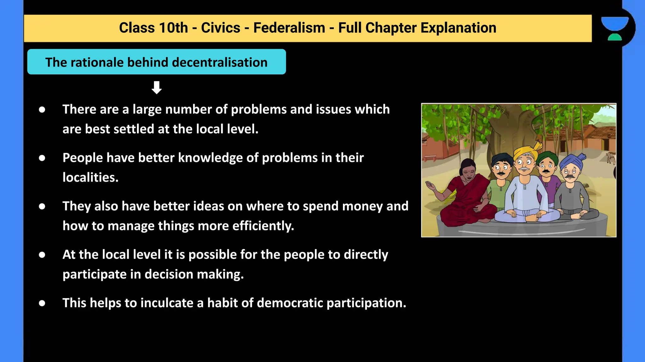 Class 10th - Civics - Federalism - Full Chapter Explanation
● There are a large number of problems and issues which
are best settled at the local level.
● People have better knowledge of problems in their
localities.
● They also have better ideas on where to spend money and
how to manage things more efficiently.
● At the local level it is possible for the people to directly
participate in decision making.
● This helps to inculcate a habit of democratic participation.
The rationale behind decentralisation
 